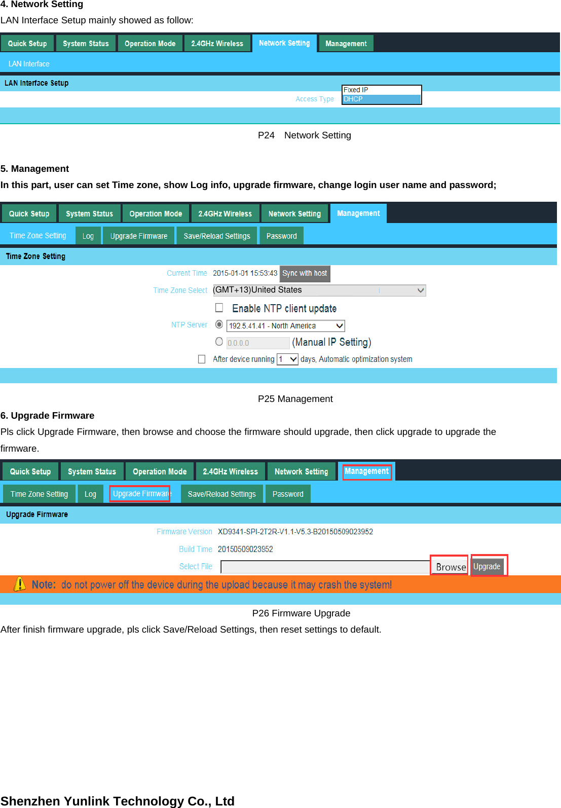 Shenzhen Yunlink Technology Co., Ltd4. Network SettingLAN Interface Setup mainly showed as follow:   P24  Network Setting 5. ManagementIn this part, user can set Time zone, show Log info, upgrade firmware, change login user name and password;   P25 Management 6. Upgrade FirmwarePls click Upgrade Firmware, then browse and choose the firmware should upgrade, then click upgrade to upgrade the firmware. P26 Firmware Upgrade After finish firmware upgrade, pls click Save/Reload Settings, then reset settings to default. (GMT+13)United States