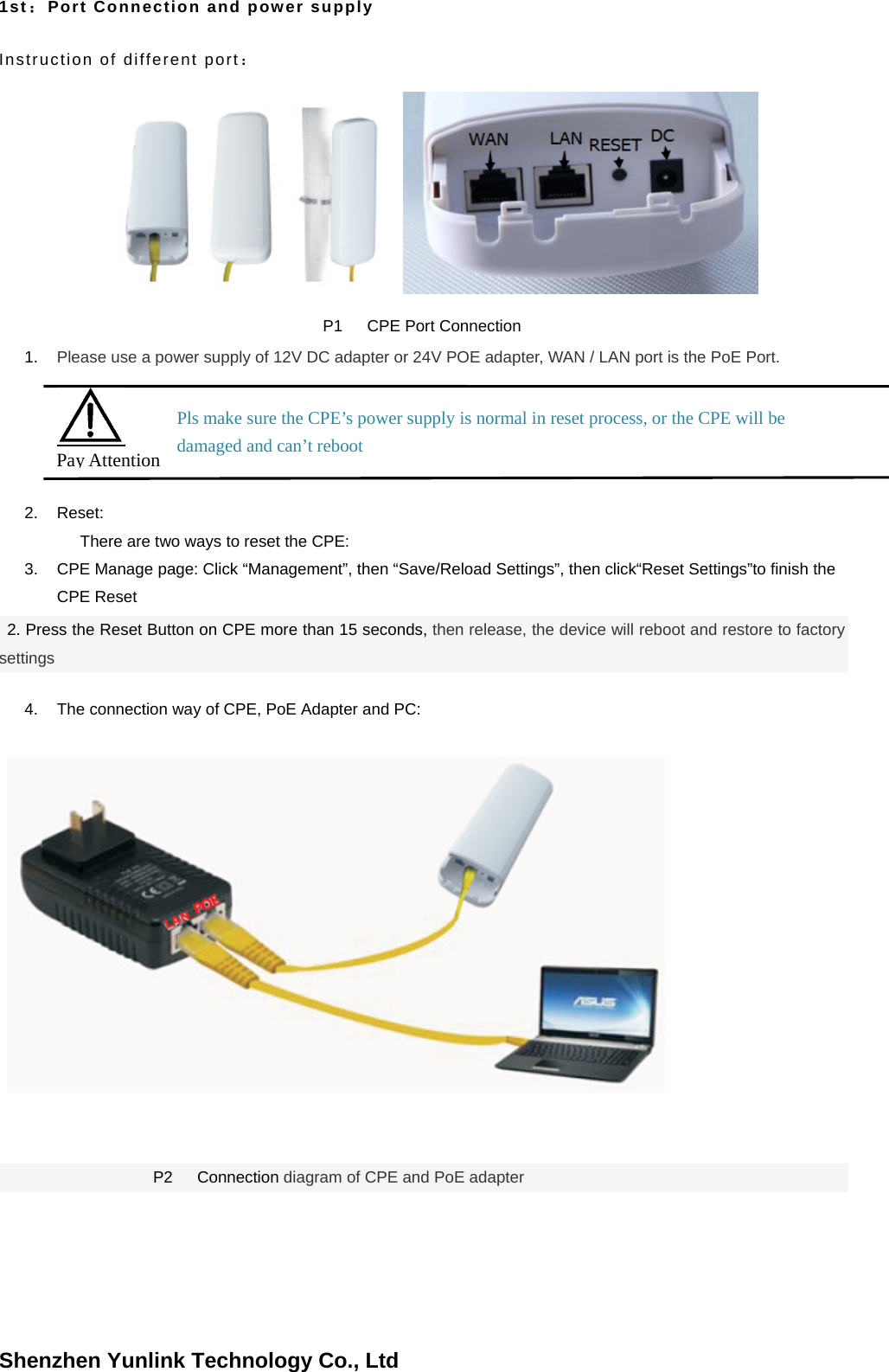 Shenzhen Yunlink Technology Co., Ltd1st：Port Connection and power supply Instruction of different port： P1   CPE Port Connection 1. Please use a power supply of 12V DC adapter or 24V POE adapter, WAN / LAN port is the PoE Port.2. Reset:There are two ways to reset the CPE: 3. CPE Manage page: Click &ldquo;Management&rdquo;, then &ldquo;Save/Reload Settings&rdquo;, then click&ldquo;Reset Settings&rdquo;to finish theCPE Reset2. Press the Reset Button on CPE more than 15 seconds, then release, the device will reboot and restore to factorysettings 4. The connection way of CPE, PoE Adapter and PC:P2   Connection diagram of CPE and PoE adapter Pay Attention Pls make sure the CPE&rsquo;s power supply is normal in reset process, or the CPE will be damaged and can&rsquo;t reboot 