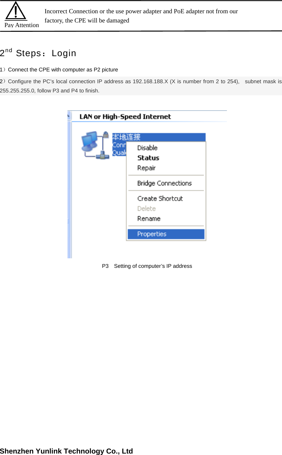 Shenzhen Yunlink Technology Co., Ltd2nd Steps：Login 1）Connect the CPE with computer as P2 picture   2）Configure the PC&rsquo;s local connection IP address as 192.168.188.X (X is number from 2 to 254),   subnet mask is 255.255.255.0, follow P3 and P4 to finish. P3  Setting of computer&rsquo;s IP address Pay Attention Incorrect Connection or the use power adapter and PoE adapter not from our factory, the CPE will be damaged   
