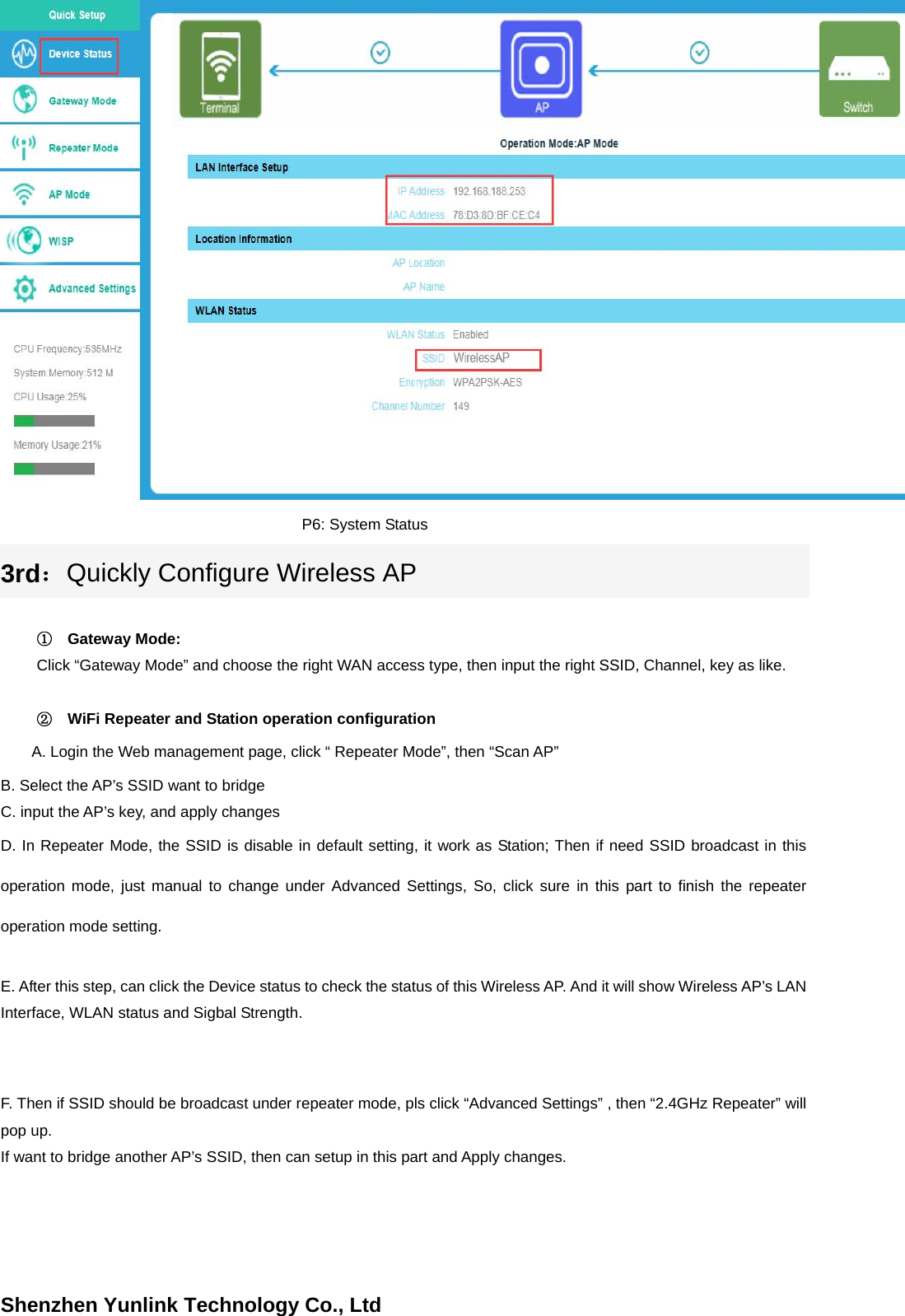 Shenzhen Yunlink Technology Co., LtdP6: System Status 3rd：Quickly Configure Wireless AP①Gateway Mode:Click &ldquo;Gateway Mode&rdquo; and choose the right WAN access type, then input the right SSID, Channel, key as like. ②WiFi Repeater and Station operation configurationA. Login the Web management page, click &ldquo; Repeater Mode&rdquo;, then &ldquo;Scan AP&rdquo;     B. Select the AP&rsquo;s SSID want to bridge C. input the AP&rsquo;s key, and apply changes   D. In Repeater Mode, the SSID is disable in default setting, it work as Station; Then if need SSID broadcast in this operation mode, just manual to change under Advanced Settings, So, click sure in this part to finish the repeater operation mode setting. E. After this step, can click the Device status to check the status of this Wireless AP. And it will show Wireless AP&rsquo;s LAN Interface, WLAN status and Sigbal Strength. F. Then if SSID should be broadcast under repeater mode, pls click &ldquo;Advanced Settings&rdquo; , then &ldquo;2.4GHz Repeater&rdquo; will pop up. If want to bridge another AP&rsquo;s SSID, then can setup in this part and Apply changes. 