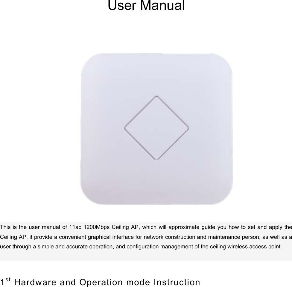       User Manual                           This is the user manual of  11ac  1200Mbps Ceiling AP,  which  will approximate guide  you  how  to set and  apply the Ceiling AP, it provide a convenient graphical interface for network construction and maintenance person, as well as a user through a simple and accurate operation, and configuration management of the ceiling wireless access point.    1st  Hardware and Operation mode Instruction    