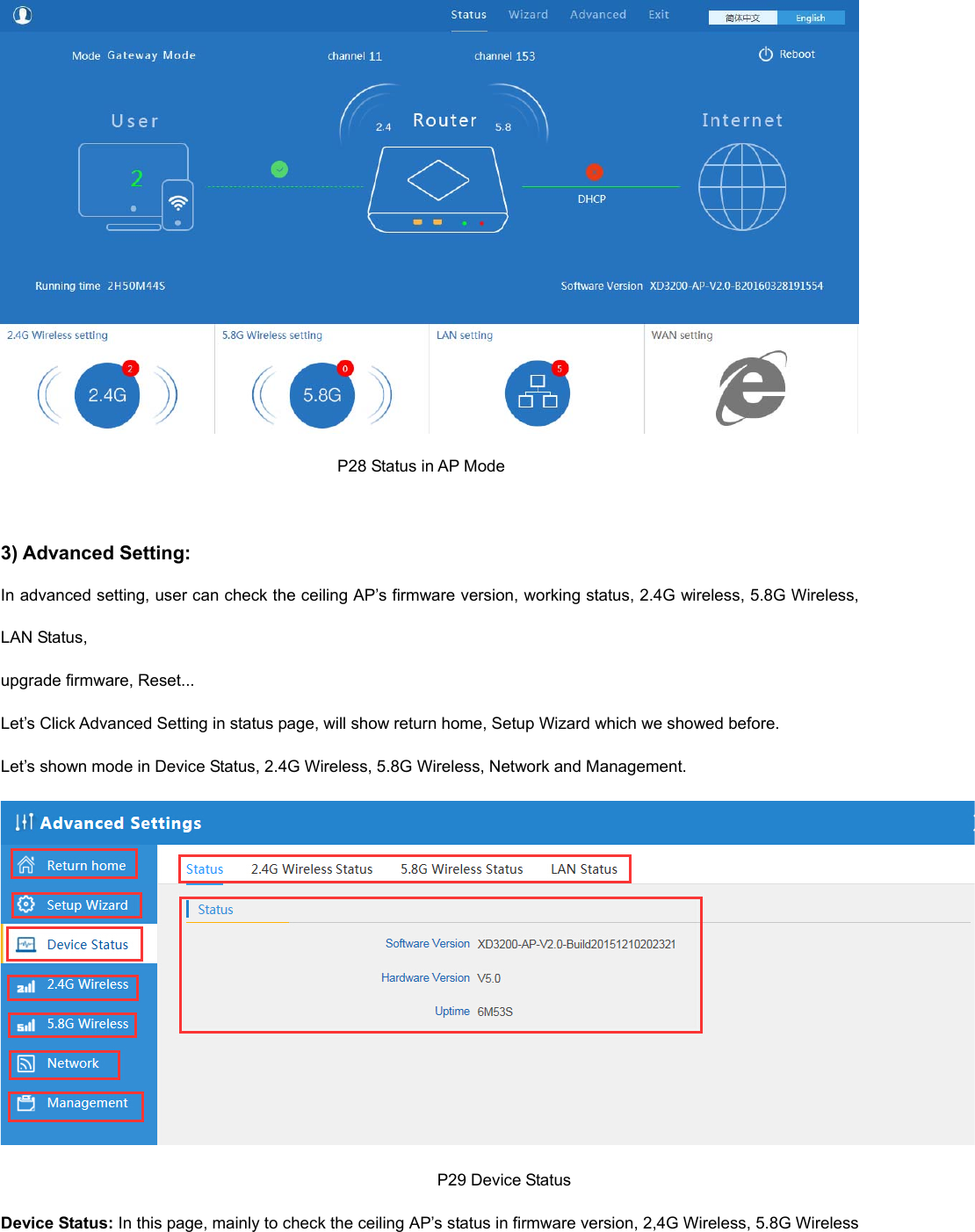                                                                                     P28 Status in AP Mode  3) Advanced Setting: In advanced setting, user can check the ceiling AP’s firmware version, working status, 2.4G wireless, 5.8G Wireless, LAN Status,   upgrade firmware, Reset... Let’s Click Advanced Setting in status page, will show return home, Setup Wizard which we showed before. Let’s shown mode in Device Status, 2.4G Wireless, 5.8G Wireless, Network and Management.                                                                                                           P29 Device Status Device Status: In this page, mainly to check the ceiling AP’s status in firmware version, 2,4G Wireless, 5.8G Wireless 