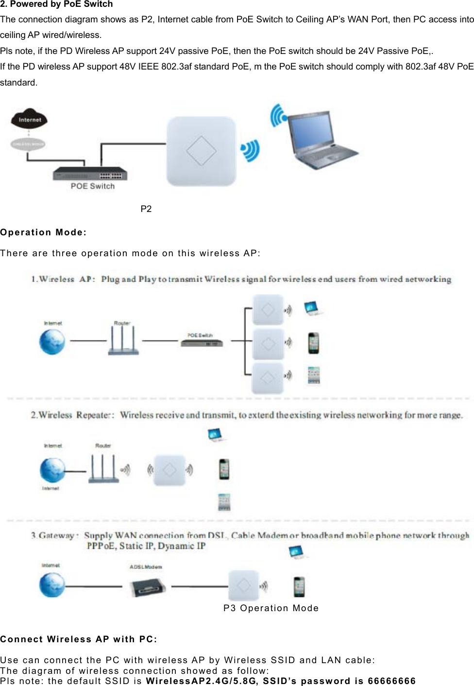  2. Powered by PoE Switch The connection diagram shows as P2, Internet cable from PoE Switch to Ceiling AP’s WAN Port, then PC access into ceiling AP wired/wireless. Pls note, if the PD Wireless AP support 24V passive PoE, then the PoE switch should be 24V Passive PoE,. If the PD wireless AP support 48V IEEE 802.3af standard PoE, m the PoE switch should comply with 802.3af 48V PoE standard.                                                                    P2  Op e r ation  M o d e :   The r e  a r e   t h r e e   o p e r a t i o n   m o d e   o n   t h i s   wi r e l e s s  AP:                                                                       P 3   O p e r a t i on   M o d e    Conn e c t   Wireless AP  w it h  PC :   Use  c a n  c o n n e c t   t h e   P C   wi t h   w i r e l e s s A P  b y   W i r e l e s s  S SI D   a n d   LA N   c a b l e :  The   d i a g r a m   o f   wir e l e s s   c o n n ec tion   s ho we d   a s   fo ll ow:  Pls   n ot e :  t he  d e f a u l t   S S I D   i s   W i r el ess AP2.4G/ 5.8G,  SS I D ’s   pa s sw or d   i s  66 6 66 66 6  