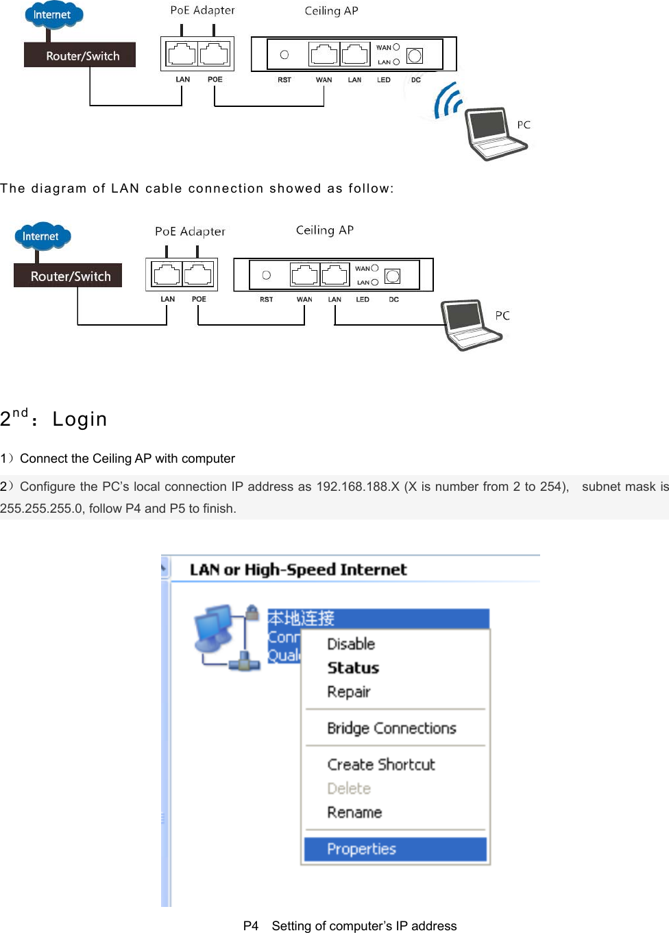    The   d i a g r a m   o f   L A N   c a b l e   c o n n e ct io n   s h owe d   a s   f ol lo w:     2nd：Login 1）Connect the Ceiling AP with computer   2）Configure the PC’s local connection IP address as 192.168.188.X (X is number from 2 to 254),    subnet mask is 255.255.255.0, follow P4 and P5 to finish.   P4  Setting of computer’s IP address 