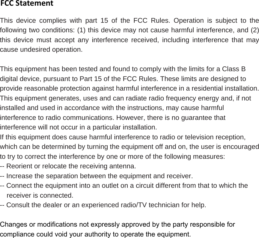 FCCStatementThis device complies with part 15 of the FCC Rules. Operation is subject to the following two conditions: (1) this device may not cause harmful interference, and (2) this device must accept any interference received, including interference that may cause undesired operation. This equipment has been tested and found to comply with the limits for a Class B digital device, pursuant to Part 15 of the FCC Rules. These limits are designed to provide reasonable protection against harmful interference in a residential installation. This equipment generates, uses and can radiate radio frequency energy and, if not installed and used in accordance with the instructions, may cause harmful interference to radio communications. However, there is no guarantee that interference will not occur in a particular installation.   If this equipment does cause harmful interference to radio or television reception, which can be determined by turning the equipment off and on, the user is encouraged to try to correct the interference by one or more of the following measures:   -- Reorient or relocate the receiving antenna.   -- Increase the separation between the equipment and receiver.   -- Connect the equipment into an outlet on a circuit different from that to which the receiver is connected.   -- Consult the dealer or an experienced radio/TV technician for help. Changes or modifications not expressly approved by the party responsible for compliance could void your authority to operate the equipment.
