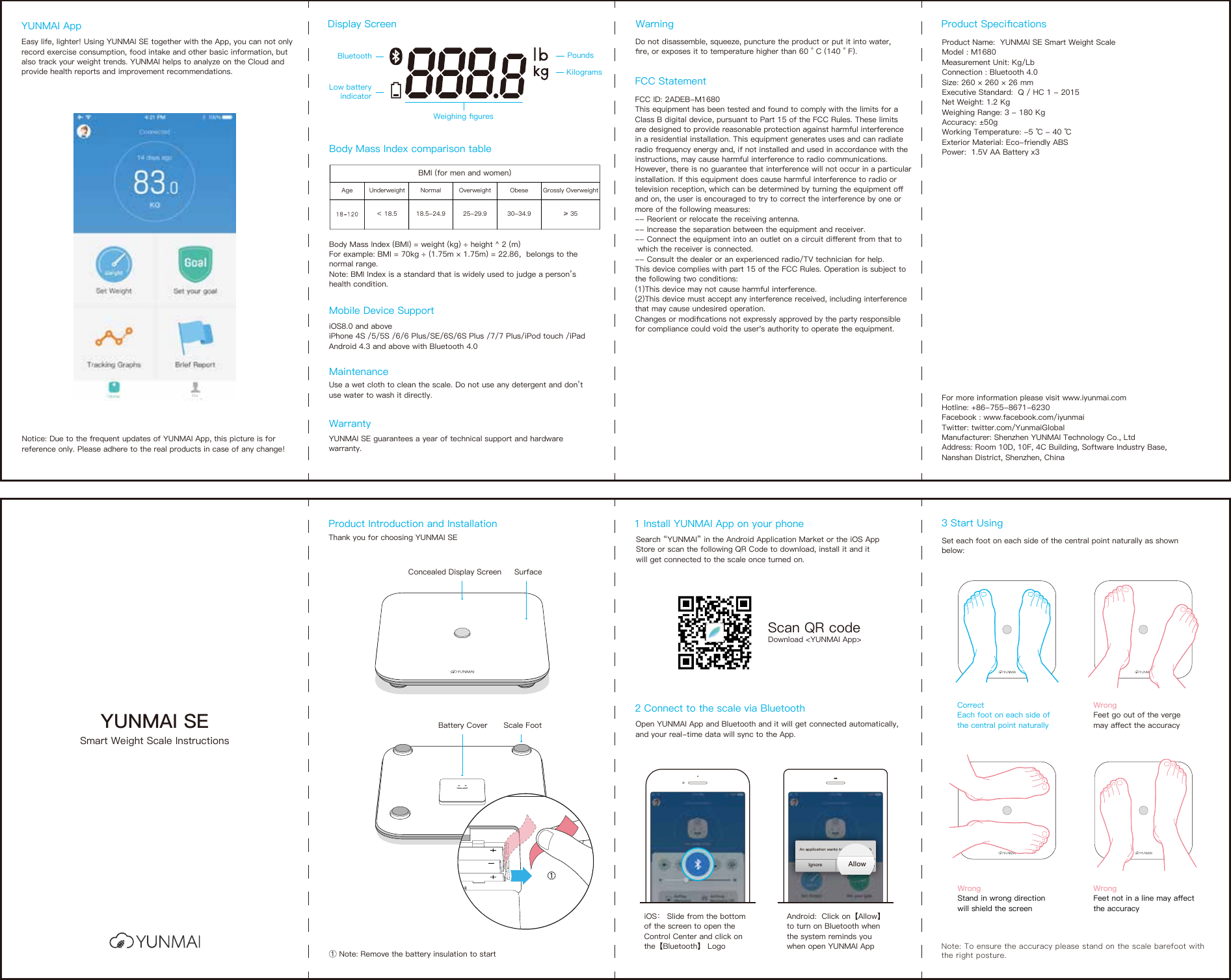 YUNMAI SESmart Weight Scale InstructionsProduct Introduction and Installation 1 Install YUNMAI App on your phoneThank you for choosing YUNMAI SE Search “YUNMAI” in the Android Application Market or the iOS App Store or scan the following QR Code to download, install it and it will get connected to the scale once turned on.Concealed Display ScreenBattery Cover① Note: Remove the battery insulation to startScale FootSurfaceScan QR codeDownload &lt;YUNMAI App&gt;Note: To ensure the accuracy please stand on the scale barefoot with the right posture.3 Start UsingSet each foot on each side of the central point naturally as shown below: Correct Each foot on each side of the central point naturallyWrong Feet go out of the verge may aﬀect the accuracyWrongStand in wrong direction will shield the screenWrongFeet not in a line may aﬀect the accuracyDisplay Screen Product SpeciﬁcationsWarningBody Mass Index comparison tableMobile Device SupportMaintenanceWarranty BluetoothLow batteryindicatorWeighing ﬁguresPoundsKilogramsBody Mass Index (BMI) = weight (kg) ÷ height ^ 2 (m)For example: BMI = 70kg ÷ (1.75m × 1.75m) = 22.86，belongs to the normal range.Note: BMI Index is a standard that is widely used to judge a person’s health condition.iOS8.0 and aboveiPhone 4S /5/5S /6/6 Plus/SE/6S/6S Plus /7/7 Plus/iPod touch /iPad Android 4.3 and above with Bluetooth 4.0Use a wet cloth to clean the scale. Do not use any detergent and don’t use water to wash it directly.YUNMAI SE guarantees a year of technical support and hardware warranty.Do not disassemble, squeeze, puncture the product or put it into water,ﬁre, or exposes it to temperature higher than 60 ° C (140 ° F).Product Name:  YUNMAI SE Smart Weight ScaleModel : M1680Measurement Unit: Kg/LbConnection : Bluetooth 4.0Size: 260 × 260 × 26 mmExecutive Standard:  Q / HC 1 - 2015Net Weight: 1.2 KgWeighing Range: 3 - 180 KgAccuracy: ±50gWorking Temperature: -5 ℃ - 40 ℃Exterior Material: Eco-friendly ABSPower:  1.5V AA Battery x3For more information please visit www.iyunmai.comHotline: +86-755-8671-6230 Facebook : www.facebook.com/iyunmaiTwitter: twitter.com/YunmaiGlobalManufacturer: Shenzhen YUNMAI Technology Co., LtdAddress: Room 10D, 10F, 4C Building, Software Industry Base, Nanshan District, Shenzhen, ChinaBMI (for men and women)Age Overweight Underweight Normal Obese Grossly Overweight18.5-24.9 25-29.9 30-34.9 ≥ 35＜ 18.52 Connect to the scale via Bluetooth Open YUNMAI App and Bluetooth and it will get connected automatically, and your real-time data will sync to the App.iOS： Slide from the bottom of the screen to open the Control Center and click on the Android:  Click on【Allow】to turn on Bluetooth when the system reminds you when open YUNMAI App【Bluetooth】 LogoAllowIgnoreAn application wants to open BluetoothAllowRejectAn application wants to open BluetoothEasy life, lighter! Using YUNMAI SE together with the App, you can not only record exercise consumption, food intake and other basic information, but also track your weight trends. YUNMAI helps to analyze on the Cloud and provide health reports and improvement recommendations.YUNMAI App Notice: Due to the frequent updates of YUNMAI App, this picture is for reference only. Please adhere to the real products in case of any change!FCC ID: 2ADEB-M1680This equipment has been tested and found to comply with the limits for a Class B digital device, pursuant to Part 15 of the FCC Rules. These limits are designed to provide reasonable protection against harmful interference in a residential installation. This equipment generates uses and can radiate radio frequency energy and, if not installed and used in accordance with the instructions, may cause harmful interference to radio communications. However, there is no guarantee that interference will not occur in a particular installation. If this equipment does cause harmful interference to radio or television reception, which can be determined by turning the equipment oﬀ and on, the user is encouraged to try to correct the interference by one or more of the following measures:-- Reorient or relocate the receiving antenna. -- Increase the separation between the equipment and receiver. -- Connect the equipment into an outlet on a circuit diﬀerent from that to  which the receiver is connected. -- Consult the dealer or an experienced radio/TV technician for help.This device complies with part 15 of the FCC Rules. Operation is subject to the following two conditions:(1)This device may not cause harmful interference.(2)This device must accept any interference received, including interference that may cause undesired operation.Changes or modiﬁcations not expressly approved by the party responsible for compliance could void the user&apos;s authority to operate the equipment.FCC Statement Me