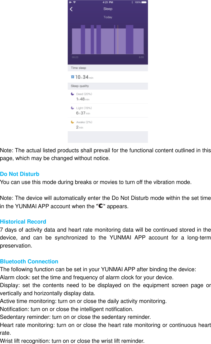  Note: The actual listed products shall prevail for the functional content outlined in this page, which may be changed without notice.  Do Not Disturb You can use this mode during breaks or movies to turn off the vibration mode.  Note: The device will automatically enter the Do Not Disturb mode within the set time in the YUNMAI APP account when the &quot; &quot; appears.  Historical Record 7 days of activity data and heart rate monitoring data will be continued stored in the device,  and  can  be  synchronized  to  the  YUNMAI  APP  account  for  a  long-term preservation.  Bluetooth Connection The following function can be set in your YUNMAI APP after binding the device: Alarm clock: set the time and frequency of alarm clock for your device. Display:  set  the  contents  need  to  be  displayed  on  the  equipment  screen  page  or vertically and horizontally display data. Active time monitoring: turn on or close the daily activity monitoring. Notification: turn on or close the intelligent notification. Sedentary reminder: turn on or close the sedentary reminder. Heart rate monitoring: turn on or close the heart rate monitoring or continuous heart rate. Wrist lift recognition: turn on or close the wrist lift reminder. 