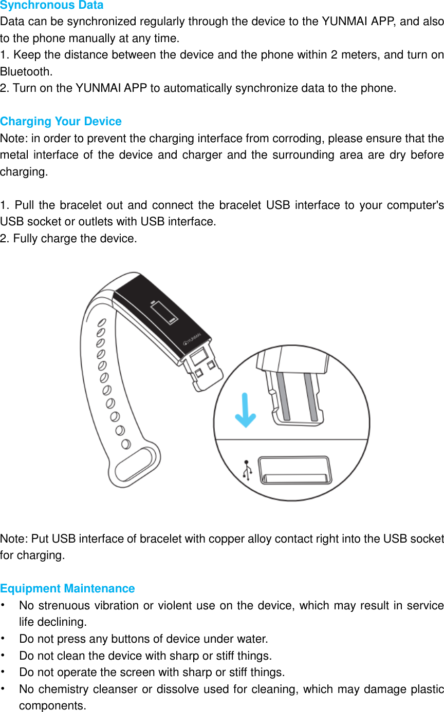  Synchronous Data Data can be synchronized regularly through the device to the YUNMAI APP, and also to the phone manually at any time. 1. Keep the distance between the device and the phone within 2 meters, and turn on Bluetooth. 2. Turn on the YUNMAI APP to automatically synchronize data to the phone.  Charging Your Device Note: in order to prevent the charging interface from corroding, please ensure that the metal interface of the device and charger and the surrounding area are dry before charging.  1. Pull the bracelet out and connect the bracelet USB interface to your computer&apos;s USB socket or outlets with USB interface. 2. Fully charge the device.    Note: Put USB interface of bracelet with copper alloy contact right into the USB socket for charging.    Equipment Maintenance • No strenuous vibration or violent use on the device, which may result in service life declining. • Do not press any buttons of device under water. • Do not clean the device with sharp or stiff things. • Do not operate the screen with sharp or stiff things. • No chemistry cleanser or dissolve used for cleaning, which may damage plastic components. 