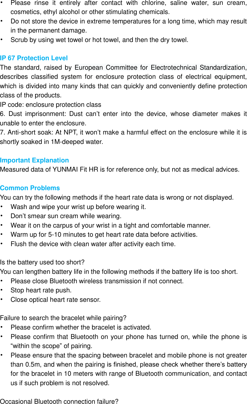 • Please  rinse  it  entirely  after  contact  with  chlorine,  saline  water,  sun  cream, cosmetics, ethyl alcohol or other stimulating chemicals.   • Do not store the device in extreme temperatures for a long time, which may result in the permanent damage. • Scrub by using wet towel or hot towel, and then the dry towel.          IP 67 Protection Level The standard,  raised by European  Committee for  Electrotechnical Standardization, describes  classified  system  for  enclosure  protection  class  of  electrical  equipment, which is divided into many kinds that can quickly and conveniently define protection class of the products.     IP code: enclosure protection class 6.  Dust  imprisonment:  Dust  can’t  enter  into  the  device,  whose  diameter  makes  it unable to enter the enclosure.       7. Anti-short soak: At NPT, it won’t make a harmful effect on the enclosure while it is shortly soaked in 1M-deeped water.    Important Explanation Measured data of YUNMAI Fit HR is for reference only, but not as medical advices.        Common Problems You can try the following methods if the heart rate data is wrong or not displayed. • Wash and wipe your wrist up before wearing it. • Don’t smear sun cream while wearing. • Wear it on the carpus of your wrist in a tight and comfortable manner. • Warm up for 5-10 minutes to get heart rate data before activities. • Flush the device with clean water after activity each time.        Is the battery used too short? You can lengthen battery life in the following methods if the battery life is too short. • Please close Bluetooth wireless transmission if not connect.   • Stop heart rate push. • Close optical heart rate sensor.        Failure to search the bracelet while pairing? • Please confirm whether the bracelet is activated. • Please confirm that Bluetooth on your phone has turned on, while the phone is “within the scope” of pairing.     • Please ensure that the spacing between bracelet and mobile phone is not greater than 0.5m, and when the pairing is finished, please check whether there’s battery for the bracelet in 10 meters with range of Bluetooth communication, and contact us if such problem is not resolved.  Occasional Bluetooth connection failure? 