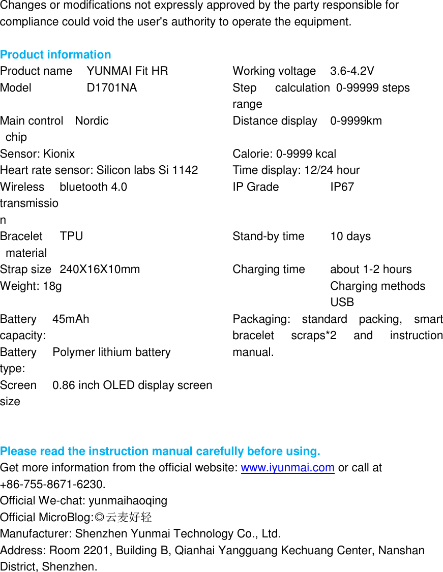 Changes or modifications not expressly approved by the party responsible for compliance could void the user&apos;s authority to operate the equipment.  Product information Product name   YUNMAI Fit HR Working voltage   3.6-4.2V Model D1701NA Step  calculation range 0-99999 steps Main control chip Nordic Distance display 0-9999km Sensor: Kionix Calorie: 0-9999 kcal Heart rate sensor: Silicon labs Si 1142 Time display: 12/24 hour Wireless transmission bluetooth 4.0 IP Grade IP67 Bracelet material TPU Stand-by time 10 days Strap size 240X16X10mm Charging time about 1-2 hours Weight: 18g  Charging methods USB Battery capacity: 45mAh Packaging:  standard  packing,  smart bracelet  scraps*2  and  instruction manual. Battery type: Polymer lithium battery Screen size 0.86 inch OLED display screen   Please read the instruction manual carefully before using. Get more information from the official website: www.iyunmai.com or call at +86-755-8671-6230. Official We-chat: yunmaihaoqing Official MicroBlog:◎云麦好轻 Manufacturer: Shenzhen Yunmai Technology Co., Ltd. Address: Room 2201, Building B, Qianhai Yangguang Kechuang Center, Nanshan District, Shenzhen.    