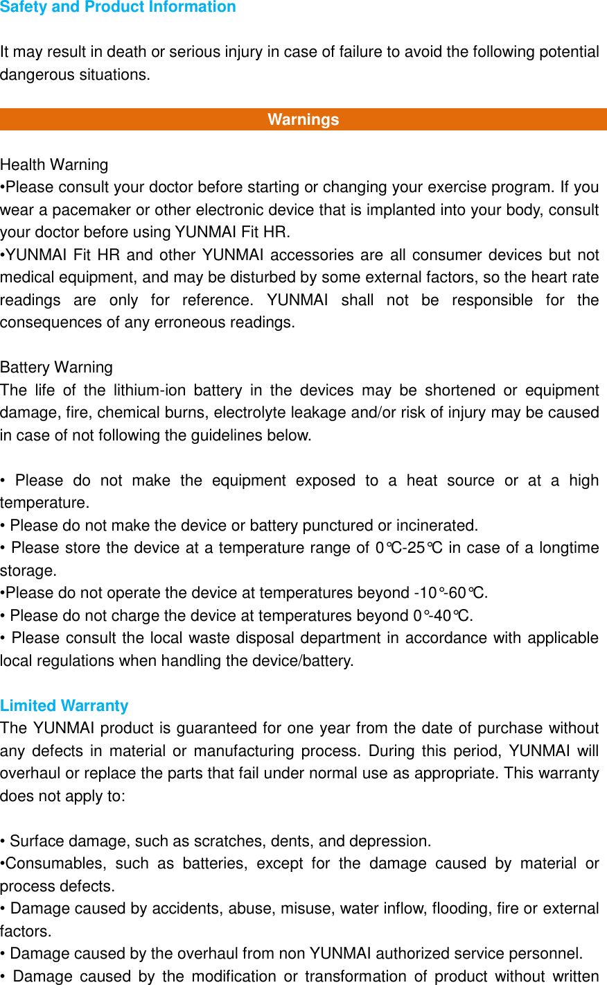 Safety and Product Information  It may result in death or serious injury in case of failure to avoid the following potential dangerous situations.    Warnings  Health Warning •Please consult your doctor before starting or changing your exercise program. If you wear a pacemaker or other electronic device that is implanted into your body, consult your doctor before using YUNMAI Fit HR. •YUNMAI Fit HR and other YUNMAI accessories are all consumer devices but not medical equipment, and may be disturbed by some external factors, so the heart rate readings  are  only  for  reference.  YUNMAI  shall  not  be  responsible  for  the consequences of any erroneous readings.  Battery Warning The  life  of  the  lithium-ion  battery  in  the  devices  may  be  shortened  or  equipment damage, fire, chemical burns, electrolyte leakage and/or risk of injury may be caused in case of not following the guidelines below.  •  Please  do  not  make  the  equipment  exposed  to  a  heat  source  or  at  a  high temperature. • Please do not make the device or battery punctured or incinerated. • Please store the device at a temperature range of 0°C -25°C  in case of a longtime storage. •Please do not operate the device at temperatures beyond -10°-60°C. • Please do not charge the device at temperatures beyond 0°-40°C. • Please consult the local waste disposal department in accordance with applicable local regulations when handling the device/battery.  Limited Warranty The YUNMAI product is guaranteed for one year from the date of purchase without any defects  in material or  manufacturing process.  During this  period, YUNMAI  will overhaul or replace the parts that fail under normal use as appropriate. This warranty does not apply to:  • Surface damage, such as scratches, dents, and depression. •Consumables,  such  as  batteries,  except  for  the  damage  caused  by  material  or process defects. • Damage caused by accidents, abuse, misuse, water inflow, flooding, fire or external factors. • Damage caused by the overhaul from non YUNMAI authorized service personnel. •  Damage  caused  by  the modification  or  transformation  of  product  without  written 