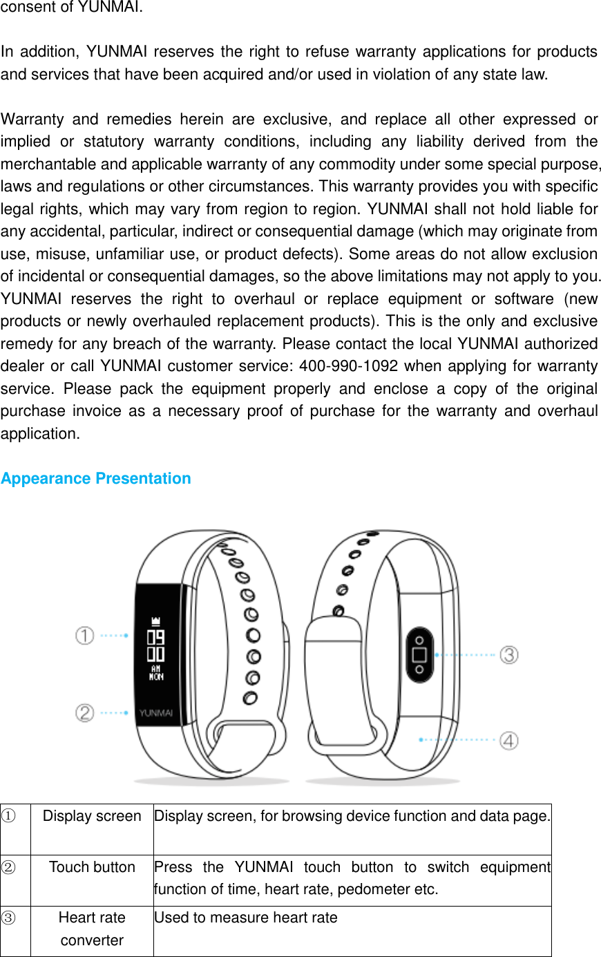 consent of YUNMAI.  In addition, YUNMAI reserves the right to refuse warranty applications for products and services that have been acquired and/or used in violation of any state law.  Warranty  and  remedies  herein  are  exclusive,  and  replace  all  other  expressed  or implied  or  statutory  warranty  conditions,  including  any  liability  derived  from  the merchantable and applicable warranty of any commodity under some special purpose, laws and regulations or other circumstances. This warranty provides you with specific legal rights, which may vary from region to region. YUNMAI shall not hold liable for any accidental, particular, indirect or consequential damage (which may originate from use, misuse, unfamiliar use, or product defects). Some areas do not allow exclusion of incidental or consequential damages, so the above limitations may not apply to you. YUNMAI  reserves  the  right  to  overhaul  or  replace  equipment  or  software  (new products or newly overhauled replacement products). This is the only and exclusive remedy for any breach of the warranty. Please contact the local YUNMAI authorized dealer or call YUNMAI customer service: 400-990-1092 when applying for warranty service.  Please  pack  the  equipment  properly  and  enclose  a  copy  of  the  original purchase invoice  as  a  necessary proof  of purchase for  the  warranty  and  overhaul application.  Appearance Presentation   ①   Display screen Display screen, for browsing device function and data page. ②   Touch button Press  the  YUNMAI  touch  button  to  switch  equipment function of time, heart rate, pedometer etc. ③   Heart rate converter Used to measure heart rate 