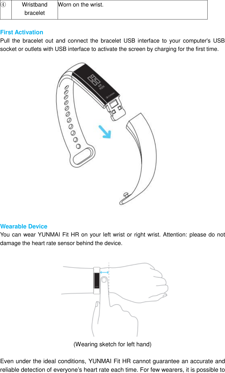 ④   Wristband bracelet Worn on the wrist.  First Activation Pull  the  bracelet  out  and connect  the  bracelet USB  interface  to your computer&apos;s  USB socket or outlets with USB interface to activate the screen by charging for the first time.   Wearable Device You can wear YUNMAI Fit HR on your left wrist or right wrist. Attention: please do not damage the heart rate sensor behind the device.   (Wearing sketch for left hand)  Even under the ideal conditions, YUNMAI Fit HR cannot guarantee an accurate and reliable detection of everyone’s heart rate each time. For few wearers, it is possible to 