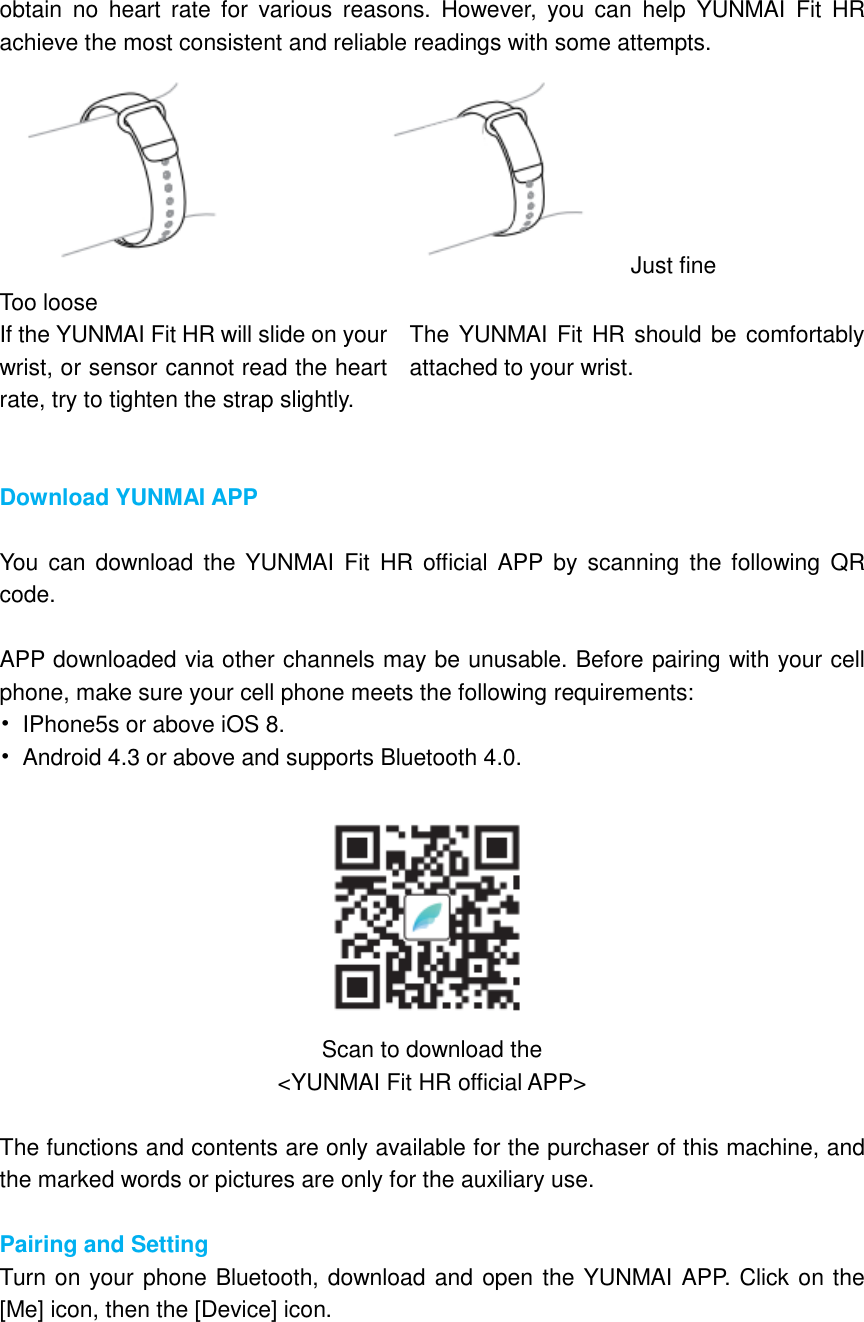 obtain  no  heart  rate  for  various  reasons.  However,  you  can  help  YUNMAI  Fit  HR achieve the most consistent and reliable readings with some attempts. Just fine Too loose If the YUNMAI Fit HR will slide on your wrist, or sensor cannot read the heart rate, try to tighten the strap slightly. The YUNMAI Fit HR should be comfortably attached to your wrist.   Download YUNMAI APP  You  can  download the YUNMAI  Fit  HR  official  APP  by  scanning  the  following  QR code.  APP downloaded via other channels may be unusable. Before pairing with your cell phone, make sure your cell phone meets the following requirements: •  IPhone5s or above iOS 8. •  Android 4.3 or above and supports Bluetooth 4.0.   Scan to download the &lt;YUNMAI Fit HR official APP&gt;  The functions and contents are only available for the purchaser of this machine, and the marked words or pictures are only for the auxiliary use.  Pairing and Setting Turn on your phone Bluetooth, download and open the YUNMAI APP. Click on the [Me] icon, then the [Device] icon. 