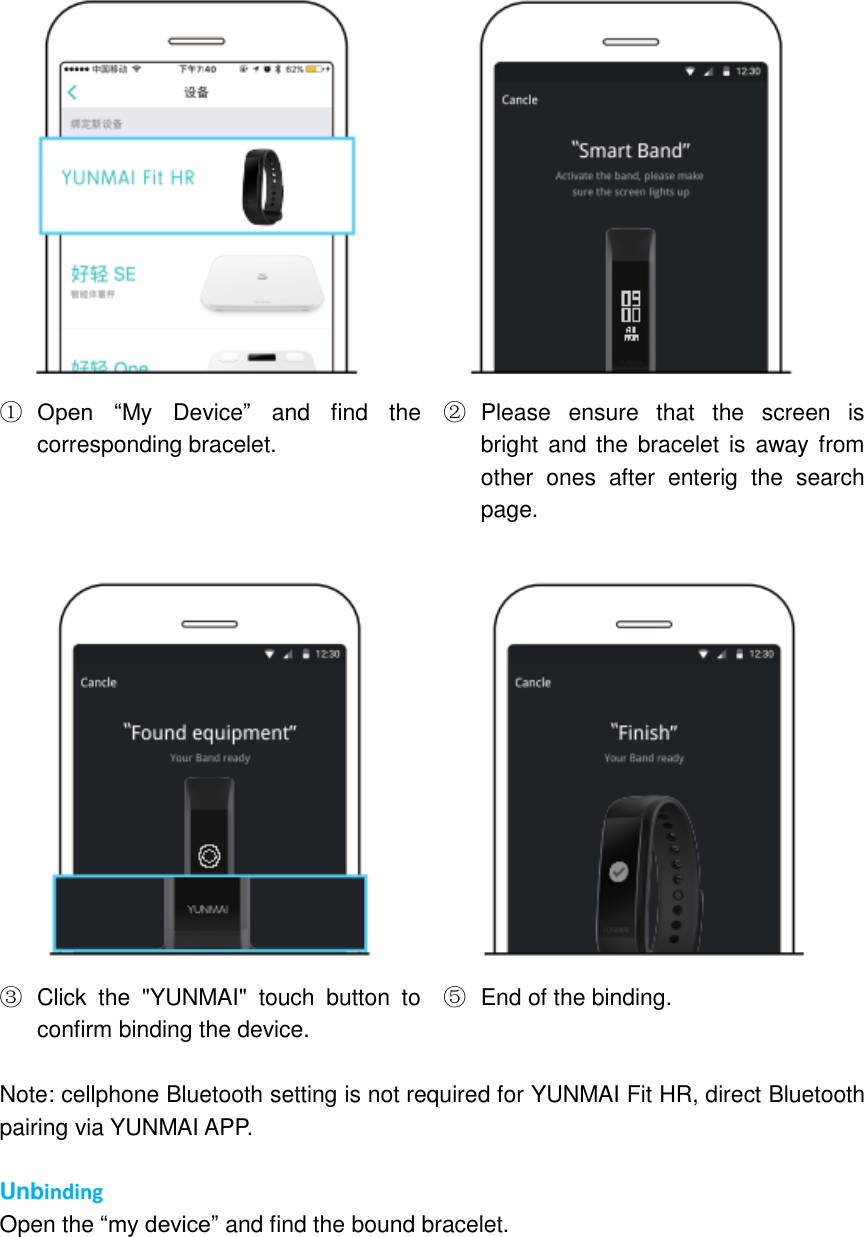  ① Open  “My  Device” and  find  the corresponding bracelet. ②  Please  ensure  that  the  screen  is bright and the  bracelet is  away  from other  ones  after  enterig  the  search page.   ③  Click  the  &quot;YUNMAI&quot;  touch  button  to confirm binding the device. ⑤  End of the binding.  Note: cellphone Bluetooth setting is not required for YUNMAI Fit HR, direct Bluetooth pairing via YUNMAI APP.  Unbinding Open the “my device” and find the bound bracelet. 