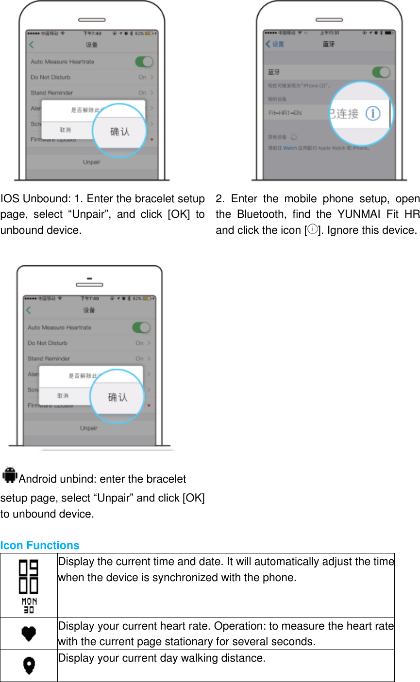  IOS Unbound: 1. Enter the bracelet setup page,  select  “Unpair”,  and  click  [OK]  to unbound device. 2.  Enter  the  mobile  phone  setup,  open the  Bluetooth,  find  the  YUNMAI  Fit  HR and click the icon [ ]. Ignore this device.   Android unbind: enter the bracelet setup page, select “Unpair” and click [OK] to unbound device.   Icon Functions  Display the current time and date. It will automatically adjust the time when the device is synchronized with the phone.  Display your current heart rate. Operation: to measure the heart rate with the current page stationary for several seconds.  Display your current day walking distance. 