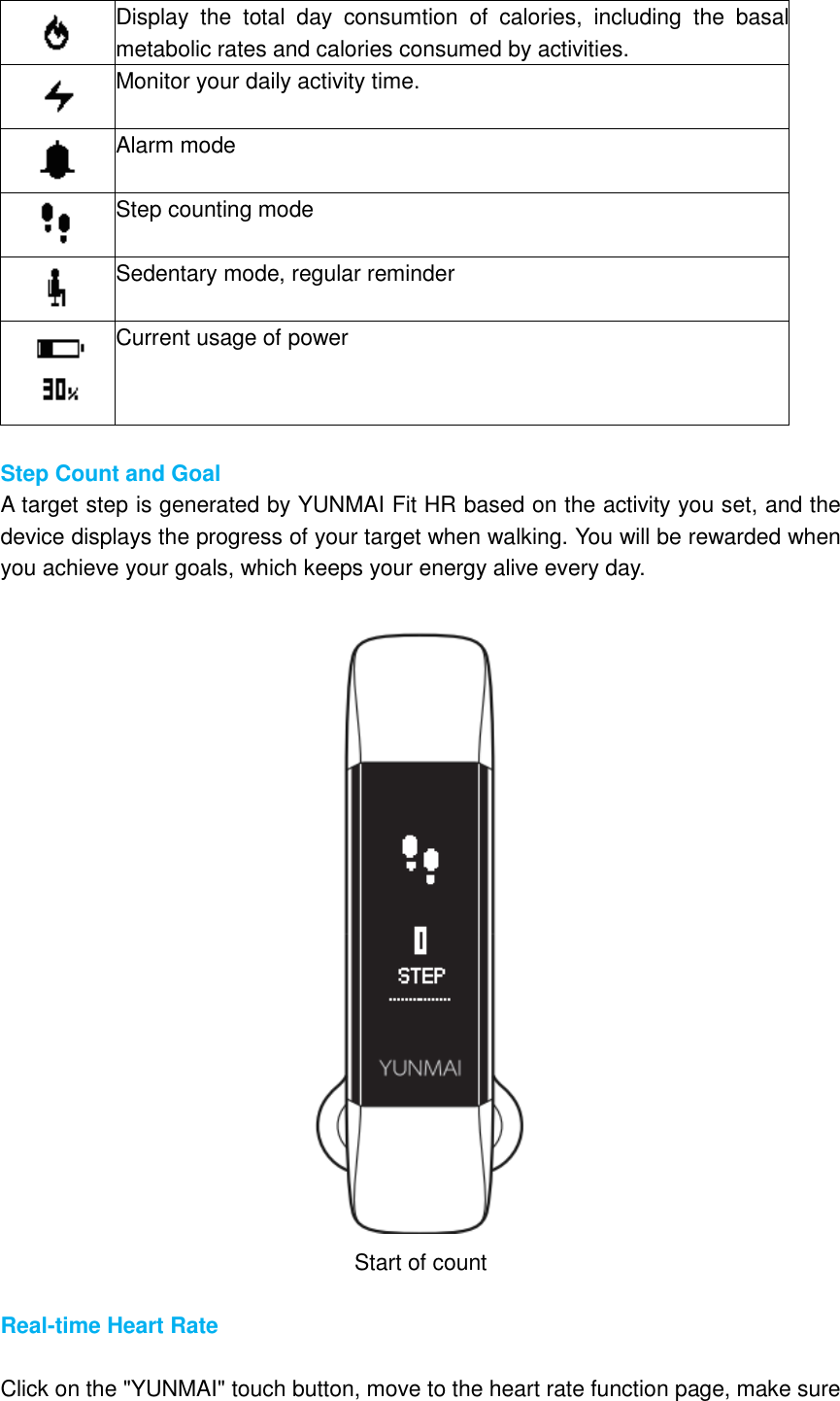  Display  the  total  day  consumtion  of  calories,  including  the  basal metabolic rates and calories consumed by activities.  Monitor your daily activity time.  Alarm mode  Step counting mode  Sedentary mode, regular reminder  Current usage of power  Step Count and Goal A target step is generated by YUNMAI Fit HR based on the activity you set, and the device displays the progress of your target when walking. You will be rewarded when you achieve your goals, which keeps your energy alive every day.   Start of count  Real-time Heart Rate  Click on the &quot;YUNMAI&quot; touch button, move to the heart rate function page, make sure 