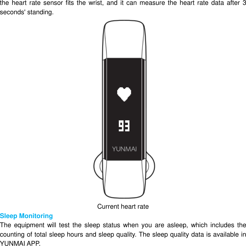 the heart rate sensor fits the  wrist, and  it can measure the heart rate  data after 3 seconds&apos; standing.  Current heart rate Sleep Monitoring The  equipment will test  the  sleep  status when you are asleep,  which includes  the counting of total sleep hours and sleep quality. The sleep quality data is available in YUNMAI APP. 