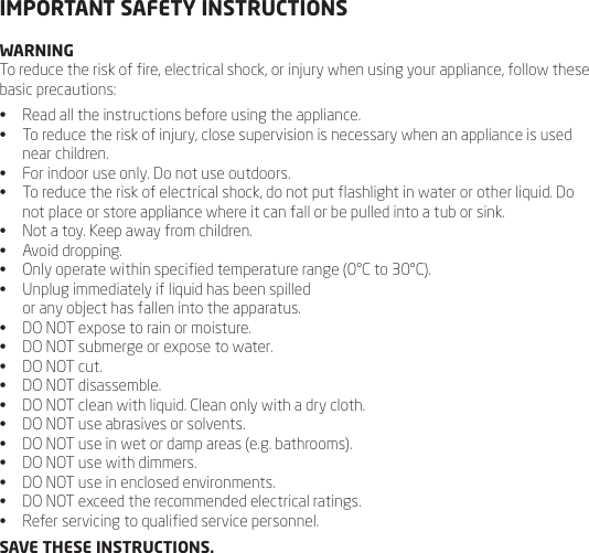 IMPORTANT SAFETY INSTRUCTIONSWARNINGTo reduce the risk of re, electrical shock, or injury when using your appliance, follow these basic precautions:&bull;  Read all the instructions before using the appliance.&bull;  To reduce the risk of injury, close supervision is necessary when an appliance is used near children.&bull;  For indoor use only. Do not use outdoors.&bull;  To reduce the risk of electrical shock, do not put ashlight in water or other liquid. Do not place or store appliance where it can fall or be pulled into a tub or sink.&bull;  Not a toy. Keep away from children. &bull;  Avoid dropping.&bull;  Only operate within specied temperature range (0&deg;C to 30&deg;C).&bull;  Unplug immediately if liquid has been spilled  or any object has fallen into the apparatus.&bull;  DO NOT expose to rain or moisture.&bull;  DO NOT submerge or expose to water.&bull;  DO NOT cut.&bull;  DO NOT disassemble.&bull;  DO NOT clean with liquid. Clean only with a dry cloth.&bull;  DO NOT use abrasives or solvents.&bull;  DO NOT use in wet or damp areas (e.g. bathrooms). &bull;  DO NOT use with dimmers.&bull;  DO NOT use in enclosed environments.&bull;  DO NOT exceed the recommended electrical ratings.&bull;  Refer servicing to qualied service personnel.SAVE THESE INSTRUCTIONS.