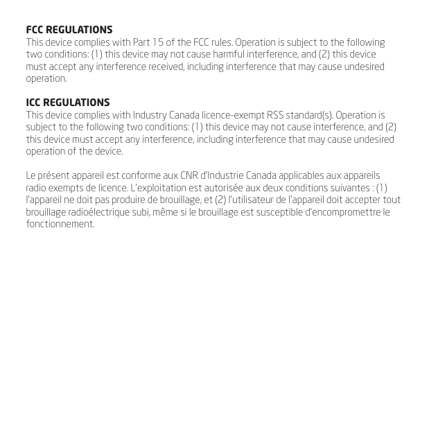 FCC REGULATIONSThis device complies with Part 15 of the FCC rules. Operation is subject to the following two conditions: (1) this device may not cause harmful interference, and (2) this device must accept any interference received, including interference that may cause undesired operation.ICC REGULATIONSThis device complies with Industry Canada licence-exempt RSS standard(s). Operation is subject to the following two conditions: (1) this device may not cause interference, and (2) this device must accept any interference, including interference that may cause undesired operation of the device.Le pr&eacute;sent appareil est conforme aux CNR d&rsquo;Industrie Canada applicables aux appareils radio exempts de licence. L&rsquo;exploitation est autoris&eacute;e aux deux conditions suivantes : (1) l&rsquo;appareil ne doit pas produire de brouillage, et (2) l&rsquo;utilisateur de l&rsquo;appareil doit accepter tout brouillage radio&eacute;lectrique subi, m&ecirc;me si le brouillage est susceptible d&rsquo;encompromettre le fonctionnement.