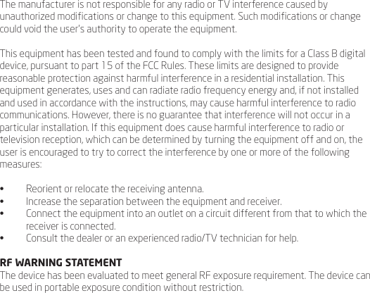 The manufacturer is not responsible for any radio or TV interference caused by unauthorized modications or change to this equipment. Such modications or change could void the user&rsquo;s authority to operate the equipment.This equipment has been tested and found to comply with the limits for a Class B digital device, pursuant to part 15 of the FCC Rules. These limits are designed to provide reasonable protection against harmful interference in a residential installation. This equipment generates, uses and can radiate radio frequency energy and, if not installed and used in accordance with the instructions, may cause harmful interference to radio communications. However, there is no guarantee that interference will not occur in a particular installation. If this equipment does cause harmful interference to radio or television reception, which can be determined by turning the equipment off and on, the user is encouraged to try to correct the interference by one or more of the following measures: &bull;  Reorient or relocate the receiving antenna. &bull;  Increase the separation between the equipment and receiver. &bull;  Connect the equipment into an outlet on a circuit different from that to which the receiver is connected. &bull;  Consult the dealer or an experienced radio/TV technician for help.RF WARNING STATEMENTThe device has been evaluated to meet general RF exposure requirement. The device can be used in portable exposure condition without restriction. 