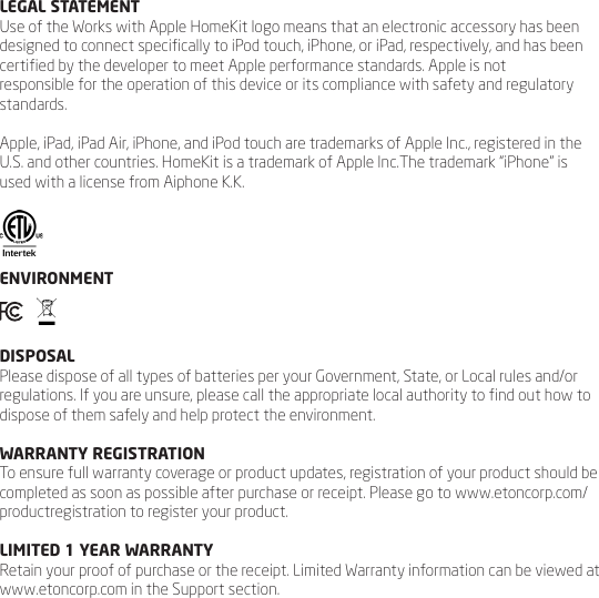 LEGAL STATEMENTUse of the Works with Apple HomeKit logo means that an electronic accessory has been designed to connect specically to iPod touch, iPhone, or iPad, respectively, and has been certied by the developer to meet Apple performance standards. Apple is notresponsible for the operation of this device or its compliance with safety and regulatory standards.Apple, iPad, iPad Air, iPhone, and iPod touch are trademarks of Apple Inc., registered in the U.S. and other countries. HomeKit is a trademark of Apple Inc.The trademark &ldquo;iPhone&rdquo; is used with a license from Aiphone K.K. ENVIRONMENT   DISPOSALPlease dispose of all types of batteries per your Government, State, or Local rules and/or regulations. If you are unsure, please call the appropriate local authority to nd out how to dispose of them safely and help protect the environment.WARRANTY REGISTRATIONTo ensure full warranty coverage or product updates, registration of your product should be completed as soon as possible after purchase or receipt. Please go to www.etoncorp.com/productregistration to register your product.LIMITED 1 YEAR WARRANTYRetain your proof of purchase or the receipt. Limited Warranty information can be viewed at www.etoncorp.com in the Support section.