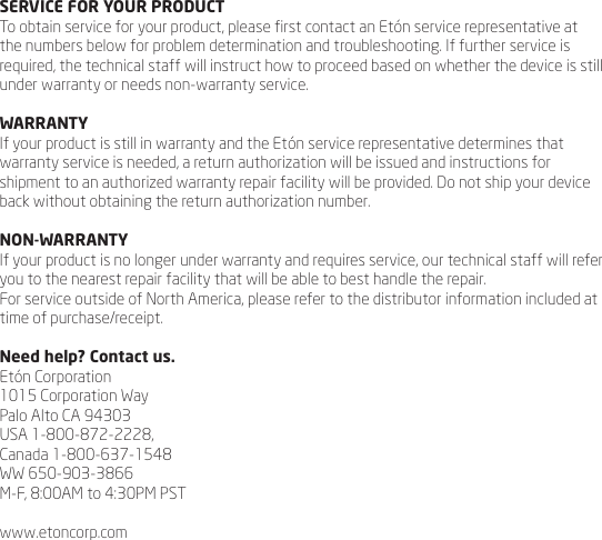 SERVICE FOR YOUR PRODUCTTo obtain service for your product, please rst contact an Et&oacute;n service representative at the numbers below for problem determination and troubleshooting. If further service is required, the technical staff will instruct how to proceed based on whether the device is still under warranty or needs non-warranty service.WARRANTYIf your product is still in warranty and the Et&oacute;n service representative determines that warranty service is needed, a return authorization will be issued and instructions for shipment to an authorized warranty repair facility will be provided. Do not ship your device back without obtaining the return authorization number.NON-WARRANTYIf your product is no longer under warranty and requires service, our technical staff will refer you to the nearest repair facility that will be able to best handle the repair.For service outside of North America, please refer to the distributor information included at time of purchase/receipt.Need help? Contact us.Et&oacute;n Corporation1015 Corporation Way Palo Alto CA 94303USA 1-800-872-2228, Canada 1-800-637-1548WW 650-903-3866 M-F, 8:00AM to 4:30PM PSTwww.etoncorp.com