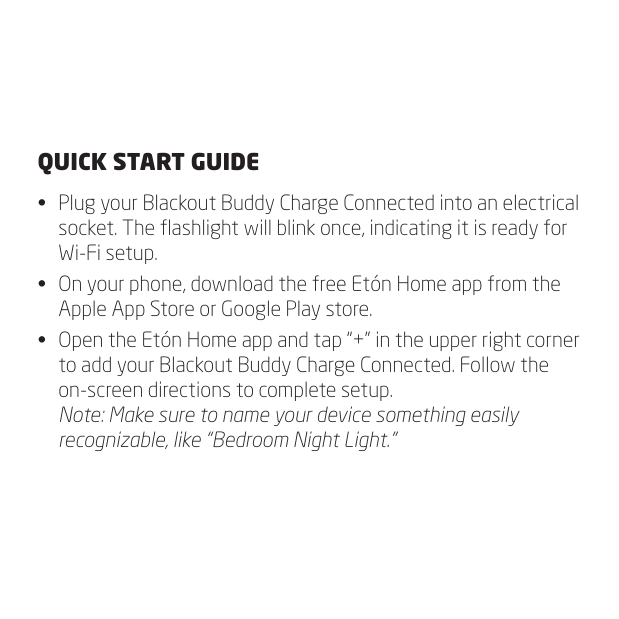 QUICK START GUIDE&bull;  Plug your Blackout Buddy Charge Connected into an electrical socket. The ashlight will blink once, indicating it is ready for Wi-Fi setup.&bull;  On your phone, download the free Et&oacute;n Home app from the Apple App Store or Google Play store.&bull;  Open the Et&oacute;n Home app and tap &ldquo;+&rdquo; in the upper right corner to add your Blackout Buddy Charge Connected. Follow the on-screen directions to complete setup. Note: Make sure to name your device something easily recognizable, like &ldquo;Bedroom Night Light.&rdquo;