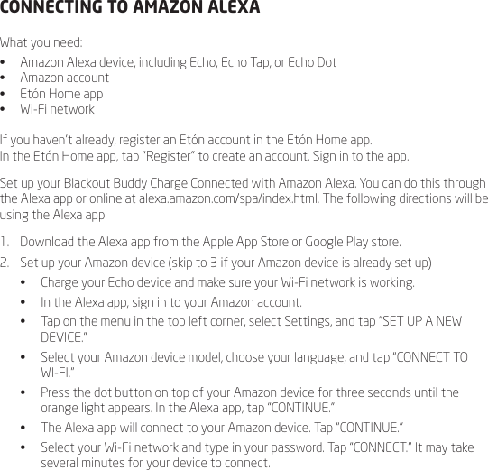 CONNECTING TO AMAZON ALEXAWhat you need:&bull;  Amazon Alexa device, including Echo, Echo Tap, or Echo Dot&bull;  Amazon account&bull;  Et&oacute;n Home app&bull;  Wi-Fi networkIf you haven&rsquo;t already, register an Et&oacute;n account in the Et&oacute;n Home app.  In the Et&oacute;n Home app, tap &ldquo;Register&rdquo; to create an account. Sign in to the app.Set up your Blackout Buddy Charge Connected with Amazon Alexa. You can do this through the Alexa app or online at alexa.amazon.com/spa/index.html. The following directions will be using the Alexa app.1.  Download the Alexa app from the Apple App Store or Google Play store. 2.  Set up your Amazon device (skip to 3 if your Amazon device is already set up)&bull;  Charge your Echo device and make sure your Wi-Fi network is working.&bull;  In the Alexa app, sign in to your Amazon account.&bull;  Tap on the menu in the top left corner, select Settings, and tap &ldquo;SET UP A NEW DEVICE.&rdquo;&bull;  Select your Amazon device model, choose your language, and tap &ldquo;CONNECT TO WI-FI.&rdquo;&bull;  Press the dot button on top of your Amazon device for three seconds until the orange light appears. In the Alexa app, tap &ldquo;CONTINUE.&rdquo;&bull;  The Alexa app will connect to your Amazon device. Tap &ldquo;CONTINUE.&rdquo; &bull;  Select your Wi-Fi network and type in your password. Tap &ldquo;CONNECT.&rdquo; It may take several minutes for your device to connect.