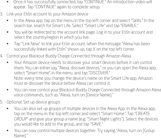 &bull;  Once it has successfully connected, tap &ldquo;CONTINUE.&rdquo; An introduction video will appear. Tap &ldquo;CONTINUE&rdquo; again to complete setup.3.  Link your Et&oacute;n account to your Amazon device&bull;  In the Alexa app, tap on the menu in the top left corner and select &ldquo;Skills.&rdquo; In the search bar, search for Smart Life. Select &ldquo;Smart Life&rdquo; and tap &ldquo;ENABLE.&rdquo;&bull;  You will be redirected to the account link page. Log in to your Et&oacute;n account and select the country/region in which you live. &bull;  Tap &ldquo;Link Now&rdquo; to link your Et&oacute;n account. When the message &ldquo;Alexa has been successfully linked with Et&oacute;n&rdquo; shows up, tap X on the top left corner.4.  Control your Blackout Buddy Charge Connected through Amazon Alexa&bull;  Your Amazon device needs to discover your smart devices before it can control them. You can either say &ldquo;Alexa, discover devices,&rdquo; or you can open the Alexa app, select &ldquo;Smart Home&rdquo; in the menu, and tap &ldquo;DISCOVER.&rdquo; Note: every time you change the device&rsquo;s name on the Smart Life app, Amazon must re-discover the device before Alexa can control it.&bull;  You can now control your Blackout Buddy Charge Connected through Amazon Alexa voice commands, such as &ldquo;Alexa, turn on [Device Name].&rdquo;5.  Optional: Set up device groups&bull;  You can also set up groups of multiple devices in the Alexa App. In the Alexa app, tap on the menu in the top left corner and select &ldquo;Smart Home.&rdquo; Tap &ldquo;CREATE GROUP&rdquo; and give your group a name (e.g. &ldquo;Smart Night Lights&rdquo;). Select the devices you would like to add to the group, and tap &ldquo;SAVE.&rdquo;&bull;  You can now control multiple devices together. Try saying &ldquo;Alexa, turn on [Group Name].&rdquo; 