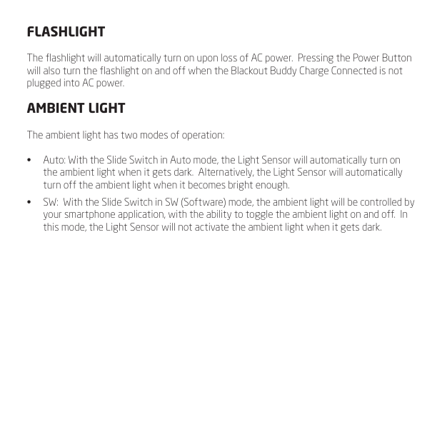 FLASHLIGHTThe ashlight will automatically turn on upon loss of AC power.  Pressing the Power Button will also turn the ashlight on and off when the Blackout Buddy Charge Connected is not plugged into AC power.AMBIENT LIGHTThe ambient light has two modes of operation:&bull;  Auto: With the Slide Switch in Auto mode, the Light Sensor will automatically turn on the ambient light when it gets dark.  Alternatively, the Light Sensor will automatically turn off the ambient light when it becomes bright enough.&bull;  SW:  With the Slide Switch in SW (Software) mode, the ambient light will be controlled by your smartphone application, with the ability to toggle the ambient light on and off.  In this mode, the Light Sensor will not activate the ambient light when it gets dark.
