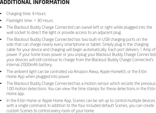 ADDITIONAL INFORMATION&bull;  Charging time: 4 Hours&bull;  Flashlight time: > 30 Hours&bull;  The Blackout Buddy Charge Connected can swivel left or right while plugged into the wall socket to direct the light or provide access to an adjacent plug.&bull;  The Blackout Buddy Charge Connected has two built-in USB charging ports on the side that can charge nearly every smartphone or tablet. Simply plug in the charging cable for your device and charging will begin automatically. Each port delivers 1 Amp of power. If your home loses power or you unplug your Blackout Buddy Charge Connected, your devices will still continue to charge from the Blackout Buddy Charge Connected&rsquo;s internal 2000mAh battery.&bull;  The ambient light can be controlled via Amazon Alexa, Apple HomeKit, or the Et&oacute;n Home App when plugged into power.&bull;  The Blackout Buddy Charge Connected has a motion sensor which records the previous 100 motion detections. You can view the time stamps for these detections in the Et&oacute;n Home app.&bull;  In the Et&oacute;n Home or Apple Home App, Scenes can be set up to control multiple devices with a single command. In addition to the four included default Scenes, you can create custom Scenes to control every room of your home. 