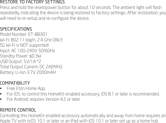 RESTORE TO FACTORY SETTINGSPress and hold the reset/power button for about 10 seconds. The ambient light will ash repeatedly, indicating the device is being restored to factory settings. After restoration, you will need to re-setup and re-congure the device.SPECIFICATIONSModel Number: ET-BB301Wi-Fi: 802.11 b/g/n, 2.4 GHz ONLY;5G Wi-Fi is NOT supported! Input: AC 100-240V 50/60HzStandby Power: &le;0.3WUSB Output: 5V/1A *2Total Output Current: DC 2A(MAX)Battery: Li-Ion 3.7V 2000mAHCOMPATIBILITY&bull;  Free Et&oacute;n Home App.&bull;  For iOS: to control this HomeKit-enabled accessory, iOS 8.1 or later is recommended.&bull;  For Android: requires Version 4.2 or later.REMOTE CONTROLControlling this HomeKit-enabled accessory automatically and away from home requires an Apple TV with tvOS 10.1 or later or an iPad with iOS 10.1 or later set up as a home hub.