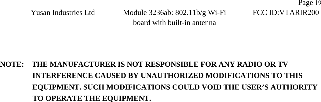                   Page 19Yusan Industries Ltd Module 3236ab: 802.11b/g Wi-Fi board with built-in antenna       FCC ID:VTARIR200     NOTE:    THE MANUFACTURER IS NOT RESPONSIBLE FOR ANY RADIO OR TV             INTERFERENCE CAUSED BY UNAUTHORIZED MODIFICATIONS TO THIS                EQUIPMENT. SUCH MODIFICATIONS COULD VOID THE USER&rsquo;S AUTHORITY   TO OPERATE THE EQUIPMENT.  