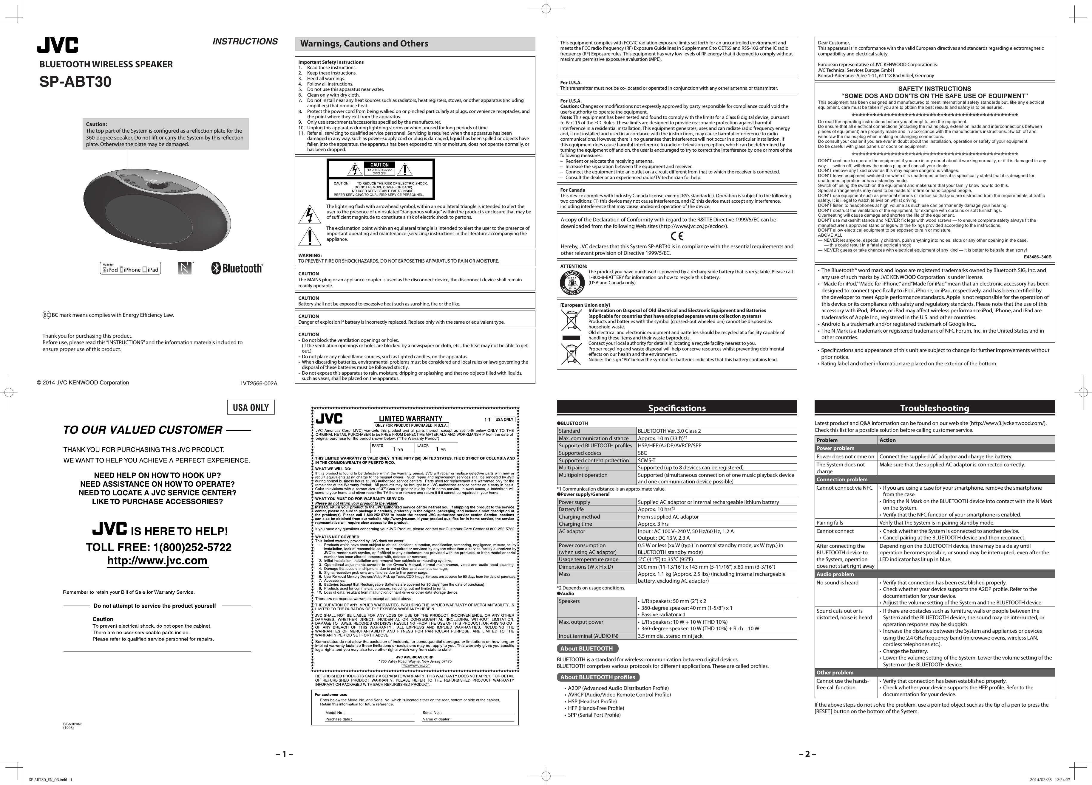 &ndash; 1 &ndash; &ndash; 2 &ndash;INSTRUCTIONSLVT2566-002A BLUETOOTH WIRELESS SPEAKERSP-ABT30&copy; 2014 JVC KENWOOD CorporationCaution:The top part of the System is con gured as a re ection plate for the 360-degree speaker. Do not lift or carry the System by this re ection plate. Otherwise the plate may be damaged.Thank you for purchasing this product.Before use, please read this &ldquo;INSTRUCTIONS&rdquo; and the information materials included to ensure proper use of this product.●BLUETOOTHStandard BLUETOOTH Ver. 3.0 Class 2Max. communication distance Approx. 10 m (33 ft)*1Supported BLUETOOTH pro les HSP/HFP/A2DP/AVRCP/SPPSupported codecs SBCSupported content protection SCMS-TMulti pairing Supported (up to 8 devices can be registered)Multipoint operation Supported (simultaneous connection of one music playback device and one communication device possible)*1 Communication distance is an approximate value.●Power supply/GeneralPower supply Supplied AC adaptor or internal rechargeable lithium batteryBattery life Approx. 10 hrs*2Charging method From supplied AC adaptorCharging time Approx. 3 hrsAC adaptor Input : AC 100 V&ndash;240 V, 50 Hz/60 Hz, 1.2 AOutput : DC 13 V, 2.3 APower consumption(when using AC adaptor)0.5 W or less (xx W (typ.) in normal standby mode, xx W (typ.) in BLUETOOTH standby mode)Usage temperature range 5&deg;C (41&deg;F) to 35&deg;C (95&deg;F)Dimensions (W x H x D) 300 mm (11-13/16&rdquo;) x 143 mm (5-11/16&rdquo;) x 80 mm (3-3/16&rdquo;)Mass Approx. 1.1 kg (Approx. 2.5 lbs) (including internal rechargeable battery, excluding AC adaptor)*2 Depends on usage conditions.●AudioSpeakers &bull;  L/R speakers: 50 mm (2&rdquo;) x 2&bull;  360-degree speaker: 40 mm (1-5/8&rdquo;) x 1&bull;  Passive radiator x 1Max. output power &bull;  L/R speakers: 10 W + 10 W (THD 10%)&bull;  360-degree speaker: 10 W (THD 10%) + R ch. : 10 WInput terminal (AUDIO IN) 3.5 mm dia. stereo mini jackAbout BLUETOOTH BLUETOOTH is a standard for wireless communication between digital devices.BLUETOOTH comprises various protocols for di erent applications. These are called pro les. About BLUETOOTH profiles&bull;  A2DP (Advanced Audio Distribution Pro le)&bull;  AVRCP (Audio/Video Remote Control Pro le)&bull;  HSP (Headset Pro le)&bull;  HFP (Hands-Free Pro le)&bull;  SPP (Serial Port Pro le)Speci cationsLatest product and Q&amp;A information can be found on our web site (http://www3.jvckenwood.com/). Check this list for a possible solution before calling customer service.Problem ActionPower problemPower does not come on Connect the supplied AC adaptor and charge the battery.The System does not chargeMake sure that the supplied AC adaptor is connected correctly.Connection problemCannot connect via NFC &bull;  If you are using a case for your smartphone, remove the smartphone from the case.&bull;  Bring the N Mark on the BLUETOOTH device into contact with the N Mark on the System.&bull;  Verify that the NFC function of your smartphone is enabled.Pairing fails Verify that the System is in pairing standby mode.Cannot connect &bull;  Check whether the System is connected to another device.&bull;  Cancel pairing at the BLUETOOTH device and then reconnect.After connecting the BLUETOOTH device to the System, operation does not start right awayDepending on the BLUETOOTH device, there may be a delay until operation becomes possible, or sound may be interrupted, even after the LED indicator has lit up in blue.Audio problemNo sound is heard &bull;  Verify that connection has been established properly.&bull;  Check whether your device supports the A2DP pro le. Refer to the documentation for your device.&bull;  Adjust the volume setting of the System and the BLUETOOTH device.Sound cuts out or is distorted, noise is heard&bull;  If there are obstacles such as furniture, walls or people between the System and the BLUETOOTH device, the sound may be interrupted, or operation response may be sluggish.&bull;  Increase the distance between the System and appliances or devices using the 2.4 GHz frequency band (microwave ovens, wireless LAN, cordless telephones etc.).&bull;  Charge the battery.&bull;  Lower the volume setting of the System. Lower the volume setting of the System or the BLUETOOTH device.Other problemCannot use the hands-free call function&bull;  Verify that connection has been established properly.&bull;  Check whether your device supports the HFP pro le. Refer to the documentation for your device.If the above steps do not solve the problem, use a pointed object such as the tip of a pen to press the [RESET] button on the bottom of the System.Troubleshooting Warnings, Cautions and OthersCAUTIONBattery shall not be exposed to excessive heat such as sunshine, fire or the like.CAUTIONDanger of explosion if battery is incorrectly replaced. Replace only with the same or equivalent type.CAUTION The MAINS plug or an appliance coupler is used as the disconnect device, the disconnect device shall remain readily operable.           The lightning flash with arrowhead symbol, within an equilateral triangle is intended to alert the user to the presence of uninsulated &ldquo;dangerous voltage&rdquo; within the product&rsquo;s enclosure that may be of sufficient magnitude to constitute a risk of electric shock to persons.The exclamation point within an equilateral triangle is intended to alert the user to the presence of important operating and maintenance (servicing) instructions in the literature accompanying the appliance.This equipment complies with FCC/IC radiation exposure limits set forth for an uncontrolled environment and meets the FCC radio frequency (RF) Exposure Guidelines in Supplement C to OET65 and RSS-102 of the IC radio frequency (RF) Exposure rules. This equipment has very low levels of RF energy that it deemed to comply without maximum permissive exposure evaluation (MPE). But it is desirable that it should be installed and operated keeping the radiator at least 20cm or more away from person&rsquo;s body (excluding extremities: hands, wrists, feet and ankles).For U.S.A.This transmitter must not be co-located or operated in conjunction with any other antenna or transmitter.Dear Customer, This apparatus is in conformance with the valid European directives and standards regarding electromagnetic compatibility and electrical safety. European representative of JVC KENWOOD Corporation is: JVC Technical Services Europe GmbH Konrad-Adenauer-Allee 1-11, 61118 Bad Vilbel, GermanySAFETY INSTRUCTIONS&ldquo;SOME DOS AND DON'TS ON THE SAFE USE OF EQUIPMENT&rdquo;This equipment has been designed and manufactured to meet international safety standards but, like any electrical equipment, care must be taken if you are to obtain the best results and safety is to be assured.Do read the operating instructions before you attempt to use the equipment.Do ensure that all electrical connections (including the mains plug, extension leads and interconnections between pieces of equipment) are properly made and in accordance with the manufacturer's instructions. Switch off and withdraw the mains plug when making or changing connections.Do consult your dealer if you are ever in doubt about the installation, operation or safety of your equipment.Do be careful with glass panels or doors on equipment.DON'T continue to operate the equipment if you are in any doubt about it working normally, or if it is damaged in any way &mdash; switch off, withdraw the mains plug and consult your dealer.DON'T remove any fixed cover as this may expose dangerous voltages.DON'T leave equipment switched on when it is unattended unless it is specifically stated that it is designed for unattended operation or has a standby mode.Switch off using the switch on the equipment and make sure that your family know how to do this.Special arrangements may need to be made for infirm or handicapped people.DON'T use equipment such as personal stereos or radios so that you are distracted from the requirements of traffic safety. It is illegal to watch television whilst driving.DON'T listen to headphones at high volume as such use can permanently damage your hearing.DON'T obstruct the ventilation of the equipment, for example with curtains or soft furnishings.Overheating will cause damage and shorten the life of the equipment.DON'T use makeshift stands and NEVER fix legs with wood screws &mdash; to ensure complete safety always fit the manufacturer's approved stand or legs with the fixings provided according to the instructions.DON'T allow electrical equipment to be exposed to rain or moisture.ABOVE ALL&mdash; NEVER let anyone, especially children, push anything into holes, slots or any other opening in the case.&mdash; this could result in a fatal electrical shock&mdash; NEVER guess or take chances with electrical equipment of any kind &mdash; it is better to be safe than sorry!E43486&ndash;340B&bull;  The Bluetooth&reg; word mark and logos are registered trademarks owned by Bluetooth SIG, Inc. and any use of such marks by JVC KENWOOD Corporation is under license.&bull;  &ldquo;Made for iPod,&rdquo;&ldquo;Made for iPhone,&rdquo; and&ldquo;Made for iPad&rdquo; mean that an electronic accessory has been designed to connect speci cally to iPod, iPhone, or iPad, respectively, and has been certi ed by the developer to meet Apple performance standards. Apple is not responsible for the operation of this device or its compliance with safety and regulatory standards. Please note that the use of this accessory with iPod, iPhone, or iPad may a ect wireless performance.iPod, iPhone, and iPad are trademarks of Apple Inc., registered in the U.S. and other countries.&bull;  Android is a trademark and/or registered trademark of Google Inc..&bull;  The N Mark is a trademark or registered trademark of NFC Forum, Inc. in the United States and in other countries.&bull; Speci cations and appearance of this unit are subject to change for further improvements without prior notice.&bull;  Rating label and other information are placed on the exterior of the bottom.WARNING: TO PREVENT FIRE OR SHOCK HAZARDS, DO NOT EXPOSE THIS APPARATUS TO RAIN OR MOISTURE.Important Safety Instructions1.  Read these instructions.2.  Keep these instructions.3.  Heed all warnings.4.  Follow all instructions.5.  Do not use this apparatus near water.6.  Clean only with dry cloth.7.  Do not install near any heat sources such as radiators, heat registers, stoves, or other apparatus (including amplifiers) that produce heat.8.  Protect the power cord from being walked on or pinched particularly at plugs, convenience receptacles, and the point where they exit from the apparatus.9.  Only use attachments/accessories specified by the manufacturer.10.  Unplug this apparatus during lightning storms or when unused for long periods of time.11.  Refer all servicing to qualified service personnel. Servicing is required when the apparatus has been damaged in any way, such as power-supply cord or plug is damaged, liquid has been spilled or objects have fallen into the apparatus, the apparatus has been exposed to rain or moisture, does not operate normally, or has been dropped.USA ONLYA copy of the Declaration of Conformity with regard to the R&amp;TTE Directive 1999/5/EC can be downloaded from the following Web sites (http://www.jvc.co.jp/ecdoc/).Hereby, JVC declares that this System SP-ABT30 is in compliance with the essential requirements and other relevant provision of Directive 1999/5/EC.CAUTION&bull;  Do not block the ventilation openings or holes.(If the ventilation openings or holes are blocked by a newspaper or cloth, etc., the heat may not be able to get out.)&bull;  Do not place any naked flame sources, such as lighted candles, on the apparatus.&bull;  When discarding batteries, environmental problems must be considered and local rules or laws governing the disposal of these batteries must be followed strictly.&bull;  Do not expose this apparatus to rain, moisture, dripping or splashing and that no objects filled with liquids, such as vases, shall be placed on the apparatus.For CanadaThis device complies with Industry Canada license-exempt RSS standard(s). Operation is subject to the following two conditions: (1) this device may not cause interference, and (2) this device must accept any interference, including interference that may cause undesired operation of the device.ATTENTION:The product you have purchased is powered by a rechargeable battery that is recyclable. Please call 1-800-8-BATTERY for information on how to recycle this battery.(USA and Canada only)For U.S.A.Caution: Changes or modifications not expressly approved by party responsible for compliance could void the user&rsquo;s authority to operate the equipment.Note: This equipment has been tested and found to comply with the limits for a Class B digital device, pursuant to Part 15 of the FCC Rules. These limits are designed to provide reasonable protection against harmful interference in a residential installation. This equipment generates, uses and can radiate radio frequency energy and, if not installed and used in accordance with the instructions, may cause harmful interference to radio communications. However, there is no guarantee that interference will not occur in a particular installation. If this equipment does cause harmful interference to radio or television reception, which can be determined by turning the equipment off and on, the user is encouraged to try to correct the interference by one or more of the following measures:&ndash;  Reorient or relocate the receiving antenna.&ndash;  Increase the separation between the equipment and receiver.&ndash;  Connect the equipment into an outlet on a circuit different from that to which the receiver is connected.&ndash;  Consult the dealer or an experienced radio/TV technician for help.[European Union only]Information on Disposal of Old Electrical and Electronic Equipment and Batteries(applicable for countries that have adopted separate waste collection systems)Products and batteries with the symbol (crossed-out wheeled bin) cannot be disposed as household waste.Old electrical and electronic equipment and batteries should be recycled at a facility capable of handling these items and their waste byproducts.Contact your local authority for details in locating a recycle facility nearest to you.Proper recycling and waste disposal will help conserve resources whilst preventing detrimental effects on our health and the environment.Notice: The sign &ldquo;Pb&rdquo; below the symbol for batteries indicates that this battery contains lead.BC mark means complies with Energy E  ciency Law.BC SP-ABT30_EN_03.indd   1SP-ABT30_EN_03.indd   1 2014/02/26   13:24:272014/02/26   13:24:27