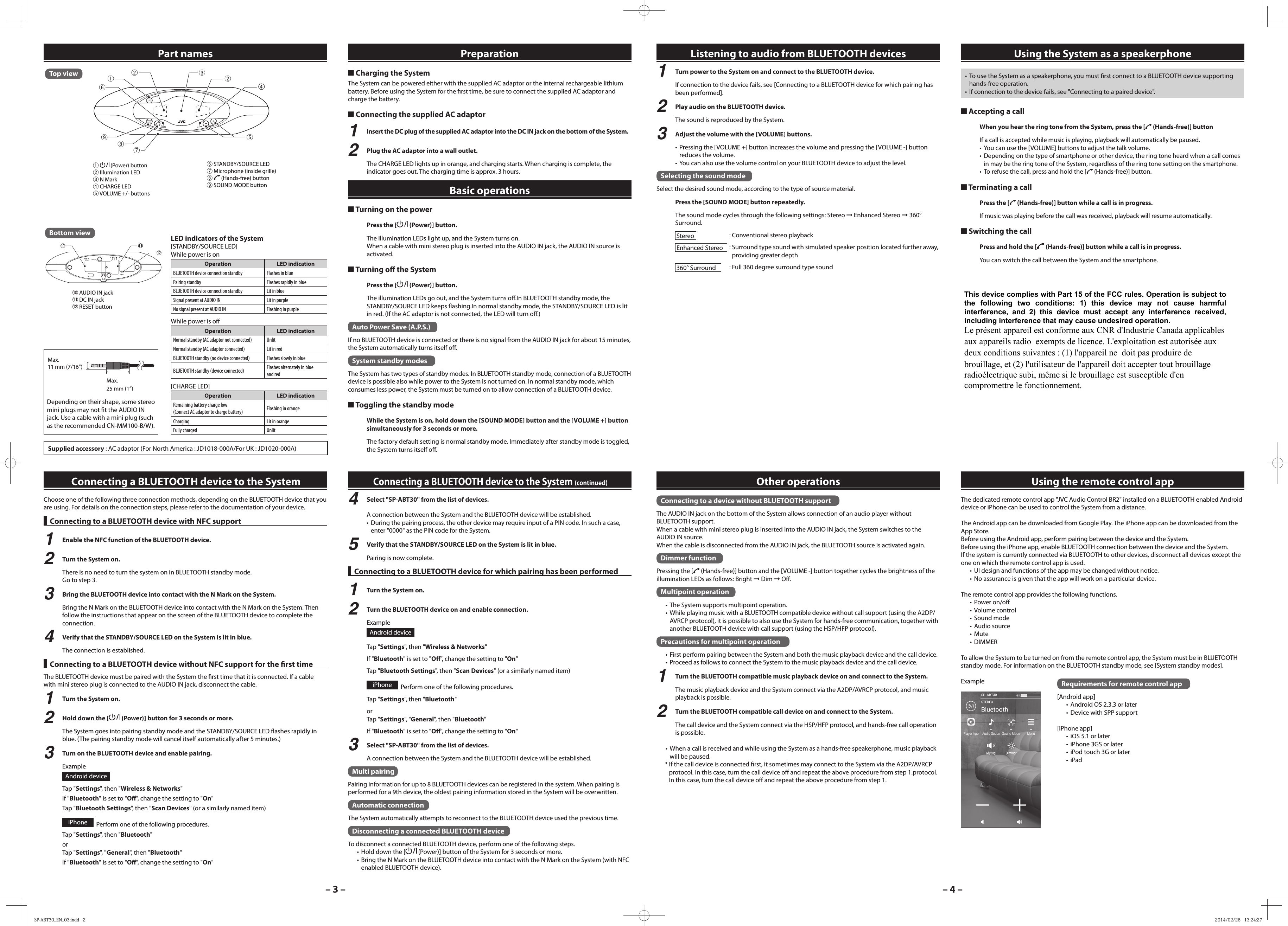 &ndash; 3 &ndash; &ndash; 4 &ndash;The dedicated remote control app "JVC Audio Control BR2" installed on a BLUETOOTH enabled Android device or iPhone can be used to control the System from a distance.The Android app can be downloaded from Google Play. The iPhone app can be downloaded from the App Store.Before using the Android app, perform pairing between the device and the System.Before using the iPhone app, enable BLUETOOTH connection between the device and the System.If the system is currently connected via BLUETOOTH to other devices, disconnect all devices except the one on which the remote control app is used.&bull;  UI design and functions of the app may be changed without notice.&bull;  No assurance is given that the app will work on a particular device.The remote control app provides the following functions.&bull; Power on/o &bull; Volume control&bull; Sound mode&bull; Audio source&bull; Mute&bull; DIMMERTo allow the System to be turned on from the remote control app, the System must be in BLUETOOTH standby mode. For information on the BLUETOOTH standby mode, see [System standby modes].Example Requirements for remote control app[Android app]&bull;  Android OS 2.3.3 or later&bull;  Device with SPP support[iPhone app]&bull;  iOS 5.1 or later&bull;  iPhone 3GS or later&bull;  iPod touch 3G or later&bull; iPad■ Charging the SystemThe System can be powered either with the supplied AC adaptor or the internal rechargeable lithium battery. Before using the System for the  rst time, be sure to connect the supplied AC adaptor and charge the battery.■ Connecting the supplied AC adaptor1  Insert the DC plug of the supplied AC adaptor into the DC IN jack on the bottom of the System.2  Plug the AC adaptor into a wall outlet.The CHARGE LED lights up in orange, and charging starts. When charging is complete, the indicator goes out. The charging time is approx. 3 hours.Choose one of the following three connection methods, depending on the BLUETOOTH device that you are using. For details on the connection steps, please refer to the documentation of your device. Connecting to a BLUETOOTH device with NFC support1  Enable the NFC function of the BLUETOOTH device.2  Turn the System on.There is no need to turn the system on in BLUETOOTH standby mode.Go to step 3.3  Bring the BLUETOOTH device into contact with the N Mark on the System.Bring the N Mark on the BLUETOOTH device into contact with the N Mark on the System. Then follow the instructions that appear on the screen of the BLUETOOTH device to complete the connection.4  Verify that the STANDBY/SOURCE LED on the System is lit in blue.The connection is established.Connecting to a BLUETOOTH device without NFC support for the  rst timeThe BLUETOOTH device must be paired with the System the  rst time that it is connected. If a cable with mini stereo plug is connected to the AUDIO IN jack, disconnect the cable.1  Turn the System on.2  Hold down the [  (Power)] button for 3 seconds or more.The System goes into pairing standby mode and the STANDBY/SOURCE LED  ashes rapidly in blue. (The pairing standby mode will cancel itself automatically after 5 minutes.)3  Turn on the BLUETOOTH device and enable pairing.ExampleAndroid deviceTap "Settings", then "Wireless &amp; Networks"If "Bluetooth" is set to "O ", change the setting to "On"Tap "Bluetooth Settings", then "Scan Devices" (or a similarly named item)iPhone   Perform one of the following procedures.Tap "Settings", then "Bluetooth" orTap "Settings",  "General", then "Bluetooth"If "Bluetooth" is set to "O ", change the setting to "On"4  Select "SP-ABT30" from the list of devices.A connection between the System and the BLUETOOTH device will be established.&bull;  During the pairing process, the other device may require input of a PIN code. In such a case, enter "0000" as the PIN code for the System.5  Verify that the STANDBY/SOURCE LED on the System is lit in blue.Pairing is now complete. Connecting to a BLUETOOTH device for which pairing has been performed1  Turn the System on.2  Turn the BLUETOOTH device on and enable connection.ExampleAndroid deviceTap "Settings", then "Wireless &amp; Networks"If "Bluetooth" is set to "O ", change the setting to "On"Tap "Bluetooth Settings", then "Scan Devices" (or a similarly named item)iPhone   Perform one of the following procedures.Tap "Settings", then "Bluetooth"orTap "Settings",  "General", then "Bluetooth"If "Bluetooth" is set to "O ", change the setting to "On"3  Select "SP-ABT30" from the list of devices.A connection between the System and the BLUETOOTH device will be established.Multi pairingPairing information for up to 8 BLUETOOTH devices can be registered in the system. When pairing is performed for a 9th device, the oldest pairing information stored in the System will be overwritten.Automatic connectionThe System automatically attempts to reconnect to the BLUETOOTH device used the previous time.Disconnecting a connected BLUETOOTH deviceTo disconnect a connected BLUETOOTH device, perform one of the following steps.&bull;  Hold down the [  (Power)] button of the System for 3 seconds or more.&bull;  Bring the N Mark on the BLUETOOTH device into contact with the N Mark on the System (with NFC enabled BLUETOOTH device).312289754461   (Power) button2 Illumination LED3 N Mark4 CHARGE LED5 VOLUME +/- buttons6 STANDBY/SOURCE LED7  Microphone (inside grille)8  (Hands-free) button9 SOUND MODE buttonSupplied accessory : AC adaptor (For North America : JD1018-000A/For UK : JD1020-000A)Part names Preparation■ Turning on the powerPress the [  (Power)] button.The illumination LEDs light up, and the System turns on.When a cable with mini stereo plug is inserted into the AUDIO IN jack, the AUDIO IN source is activated.■ Turning o   the SystemPress the [  (Power)] button.The illumination LEDs go out, and the System turns o .In BLUETOOTH standby mode, the STANDBY/SOURCE LED keeps  ashing.In normal standby mode, the STANDBY/SOURCE LED is lit in red. (If the AC adaptor is not connected, the LED will turn o .)Auto Power Save (A.P.S.)If no BLUETOOTH device is connected or there is no signal from the AUDIO IN jack for about 15 minutes, the System automatically turns itself o . System standby modesThe System has two types of standby modes. In BLUETOOTH standby mode, connection of a BLUETOOTH device is possible also while power to the System is not turned on. In normal standby mode, which consumes less power, the System must be turned on to allow connection of a BLUETOOTH device.■ Toggling the standby modeWhile the System is on, hold down the [SOUND MODE] button and the [VOLUME +] button simultaneously for 3 seconds or more.The factory default setting is normal standby mode. Immediately after standby mode is toggled, the System turns itself o .Basic operationsListening to audio from BLUETOOTH devices Using the System as a speakerphone&bull;  To use the System as a speakerphone, you must  rst connect to a BLUETOOTH device supporting hands-free operation.&bull;  If connection to the device fails, see "Connecting to a paired device".■ Accepting a callWhen you hear the ring tone from the System, press the [  (Hands-free)] buttonIf a call is accepted while music is playing, playback will automatically be paused.&bull;  You can use the [VOLUME] buttons to adjust the talk volume.&bull;  Depending on the type of smartphone or other device, the ring tone heard when a call comes in may be the ring tone of the System, regardless of the ring tone setting on the smartphone.&bull;  To refuse the call, press and hold the [  (Hands-free)] button.■ Terminating a callPress the [  (Hands-free)] button while a call is in progress.If music was playing before the call was received, playback will resume automatically.■ Switching the callPress and hold the [  (Hands-free)] button while a call is in progress.You can switch the call between the System and the smartphone.Connecting to a device without BLUETOOTH supportThe AUDIO IN jack on the bottom of the System allows connection of an audio player without BLUETOOTH support.When a cable with mini stereo plug is inserted into the AUDIO IN jack, the System switches to the AUDIO IN source.When the cable is disconnected from the AUDIO IN jack, the BLUETOOTH source is activated again.Dimmer functionPressing the [  (Hands-free)] button and the [VOLUME -] button together cycles the brightness of the illumination LEDs as follows: Bright ➞ Dim ➞ O .Multipoint operation&bull;  The System supports multipoint operation.&bull;  While playing music with a BLUETOOTH compatible device without call support (using the A2DP/AVRCP protocol), it is possible to also use the System for hands-free communication, together with another BLUETOOTH device with call support (using the HSP/HFP protocol).Precautions for multipoint operation&bull;  First perform pairing between the System and both the music playback device and the call device.&bull;  Proceed as follows to connect the System to the music playback device and the call device.1  Turn the BLUETOOTH compatible music playback device on and connect to the System.The music playback device and the System connect via the A2DP/AVRCP protocol, and music playback is possible.2   Turn the BLUETOOTH compatible call device on and connect to the System.The call device and the System connect via the HSP/HFP protocol, and hands-free call operation is possible.&bull;  When a call is received and while using the System as a hands-free speakerphone, music playback will be paused.* If the call device is connected  rst, it sometimes may connect to the System via the A2DP/AVRCP protocol. In this case, turn the call device o  and repeat the above procedure from step 1.protocol. In this case, turn the call device o  and repeat the above procedure from step 1.Other operations Using the remote control appConnecting a BLUETOOTH device to the SystemConnecting a BLUETOOTH device to the System (continued)Top view0 AUDIO IN jack- DC IN jack= RESET button0--=Bottom view LED indicators of the System[STANDBY/SOURCE LED]While power is onOperation LED indicationBLUETOOTH device connection standby Flashes in bluePairing standby Flashes rapidly in blueBLUETOOTH device connection standby Lit in blueSignal present at AUDIO IN Lit in purpleNo signal present at AUDIO IN Flashing in purpleWhile power is o Operation LED indicationNormal standby (AC adaptor not connected) UnlitNormal standby (AC adaptor connected) Lit in redBLUETOOTH standby (no device connected) Flashes slowly in blueBLUETOOTH standby (device connected) Flashes alternately in blue and red[CHARGE LED]Operation LED indicationRemaining battery charge low(Connect AC adaptor to charge battery) Flashing in orangeCharging Lit in orangeFully charged UnlitMax.11 mm (7/16&rdquo;)Max.25 mm (1&rdquo;)Depending on their shape, some stereo mini plugs may not  t the AUDIO IN jack. Use a cable with a mini plug (such as the recommended CN-MM100-B/W).1  Turn power to the System on and connect to the BLUETOOTH device.If connection to the device fails, see [Connecting to a BLUETOOTH device for which pairing has been performed].2  Play audio on the BLUETOOTH device.The sound is reproduced by the System.3  Adjust the volume with the [VOLUME] buttons.&bull;  Pressing the [VOLUME +] button increases the volume and pressing the [VOLUME -] button reduces the volume.&bull;  You can also use the volume control on your BLUETOOTH device to adjust the level.Selecting the sound modeSelect the desired sound mode, according to the type of source material.Press the [SOUND MODE] button repeatedly.The sound mode cycles through the following settings: Stereo ➞ Enhanced Stereo ➞ 360&deg; Surround.Stereo   : Conventional stereo playbackEnhanced Stereo  :  Surround type sound with simulated speaker position located further away, providing greater depth360&deg; Surround   : Full 360 degree surround type soundSP-ABT30_EN_03.indd   2SP-ABT30_EN_03.indd   2 2014/02/26   13:24:272014/02/26   13:24:27This device complies with Part 15 of the FCC rules. Operation is subject to the  following  two  conditions:  1)  this  device  may  not  cause  harmful interference,  and  2)  this  device  must  accept  any  interference  received, including interference that may cause undesired operation. Le pr&eacute;sent appareil est conforme aux CNR d'Industrie Canada applicables aux appareils radio exempts de licence. L'exploitation est autoris&eacute;e aux deux conditions suivantes : (1) l'appareil ne doit pas produire de brouillage, et (2) l'utilisateur de l'appareil doit accepter tout brouillage radio&eacute;lectrique subi, m&ecirc;me si le brouillage est susceptible d'en compromettre le fonctionnement. 