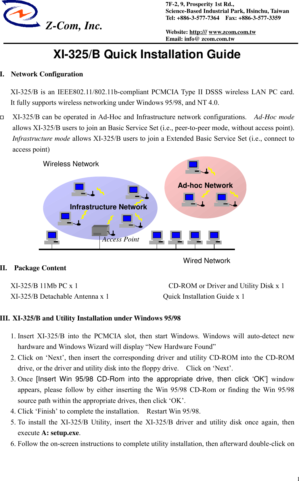  Z-Com, Inc.17F-2, 9, Prosperity 1st Rd.,Science-Based Industrial Park, Hsinchu, TaiwanTel: +886-3-577-7364    Fax: +886-3-577-3359Website: http:/// www.zcom.com.twEmail: info@ zcom.com.twXI-325/B Quick Installation GuideI. Network ConfigurationXI-325/B is an IEEE802.11/802.11b-compliant PCMCIA Type II DSSS wireless LAN PC card.It fully supports wireless networking under Windows 95/98, and NT 4.0. XI-325/B can be operated in Ad-Hoc and Infrastructure network configurations.   Ad-Hoc modeallows XI-325/B users to join an Basic Service Set (i.e., peer-to-peer mode, without access point).Infrastructure mode allows XI-325/B users to join a Extended Basic Service Set (i.e., connect toaccess point)II.  Package ContentXI-325/B 11Mb PC x 1            CD-ROM or Driver and Utility Disk x 1XI-325/B Detachable Antenna x 1               Quick Installation Guide x 1III. XI-325/B and Utility Installation under Windows 95/981. Insert XI-325/B into the PCMCIA slot, then start Windows. Windows will auto-detect newhardware and Windows Wizard will display &ldquo;New Hardware Found&rdquo;2. Click on &lsquo;Next&rsquo;, then insert the corresponding driver and utility CD-ROM into the CD-ROMdrive, or the driver and utility disk into the floppy drive.    Click on &lsquo;Next&rsquo;.3. Once  [Insert Win 95/98 CD-Rom into the appropriate drive, then click &lsquo;OK&rsquo;] windowappears, please follow by either inserting the Win 95/98 CD-Rom or finding the Win 95/98source path within the appropriate drives, then click &lsquo;OK&rsquo;.4. Click &lsquo;Finish&rsquo; to complete the installation.    Restart Win 95/98.5. To install the XI-325/B Utility, insert the XI-325/B driver and utility disk once again, thenexecute A: setup.exe.6. Follow the on-screen instructions to complete utility installation, then afterward double-click onInfrastructure NetworkAd-hoc NetworkWired NetworkWireless NetworkAccess Point