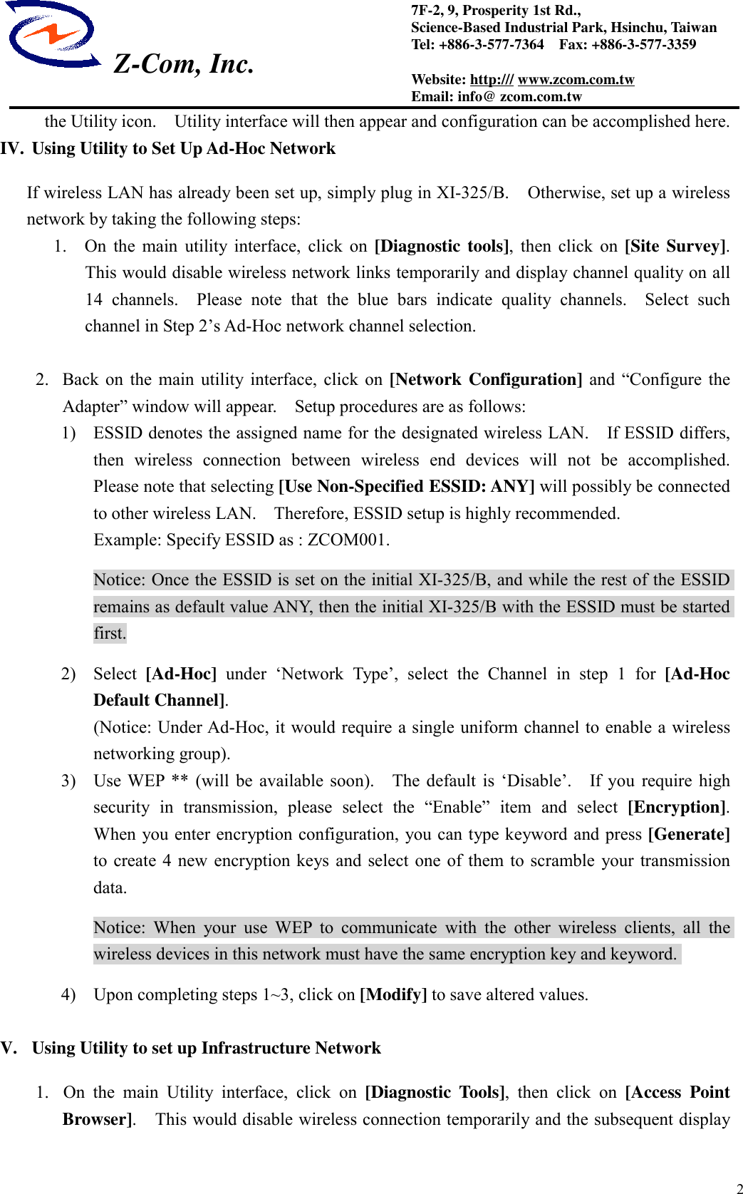  Z-Com, Inc.27F-2, 9, Prosperity 1st Rd.,Science-Based Industrial Park, Hsinchu, TaiwanTel: +886-3-577-7364    Fax: +886-3-577-3359Website: http:/// www.zcom.com.twEmail: info@ zcom.com.twthe Utility icon.    Utility interface will then appear and configuration can be accomplished here.IV. Using Utility to Set Up Ad-Hoc NetworkIf wireless LAN has already been set up, simply plug in XI-325/B.    Otherwise, set up a wirelessnetwork by taking the following steps:1.  On the main utility interface, click on [Diagnostic tools], then click on [Site Survey].This would disable wireless network links temporarily and display channel quality on all14 channels.  Please note that the blue bars indicate quality channels.  Select suchchannel in Step 2&rsquo;s Ad-Hoc network channel selection.2. Back on the main utility interface, click on [Network Configuration] and &ldquo;Configure theAdapter&rdquo; window will appear.    Setup procedures are as follows:1) ESSID denotes the assigned name for the designated wireless LAN.    If ESSID differs,then wireless connection between wireless end devices will not be accomplished.Please note that selecting [Use Non-Specified ESSID: ANY] will possibly be connectedto other wireless LAN.    Therefore, ESSID setup is highly recommended.Example: Specify ESSID as : ZCOM001.Notice: Once the ESSID is set on the initial XI-325/B, and while the rest of the ESSIDremains as default value ANY, then the initial XI-325/B with the ESSID must be startedfirst.2) Select [Ad-Hoc] under &lsquo;Network Type&rsquo;, select the Channel in step 1 for [Ad-HocDefault Channel].(Notice: Under Ad-Hoc, it would require a single uniform channel to enable a wirelessnetworking group).3) Use WEP ** (will be available soon).    The default is &lsquo;Disable&rsquo;.    If you require highsecurity in transmission, please select the &ldquo;Enable&rdquo; item and select [Encryption].When you enter encryption configuration, you can type keyword and press [Generate]to create 4 new encryption keys and select one of them to scramble your transmissiondata.Notice: When your use WEP to communicate with the other wireless clients, all thewireless devices in this network must have the same encryption key and keyword.4) Upon completing steps 1~3, click on [Modify] to save altered values.V. Using Utility to set up Infrastructure Network1. On the main Utility interface, click on [Diagnostic Tools], then click on [Access PointBrowser].    This would disable wireless connection temporarily and the subsequent display