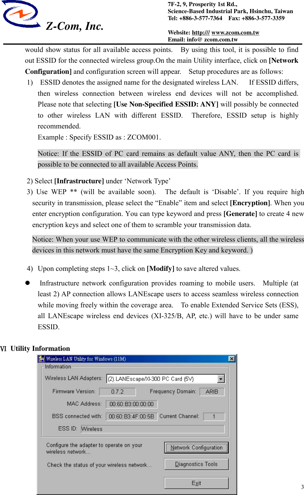  Z-Com, Inc.37F-2, 9, Prosperity 1st Rd.,Science-Based Industrial Park, Hsinchu, TaiwanTel: +886-3-577-7364    Fax: +886-3-577-3359Website: http:/// www.zcom.com.twEmail: info@ zcom.com.twwould show status for all available access points.    By using this tool, it is possible to findout ESSID for the connected wireless group.On the main Utility interface, click on [NetworkConfiguration] and configuration screen will appear.    Setup procedures are as follows:1)    ESSID denotes the assigned name for the designated wireless LAN.      If ESSID differs,then wireless connection between wireless end devices will not be accomplished.Please note that selecting [Use Non-Specified ESSID: ANY] will possibly be connectedto other wireless LAN with different ESSID.  Therefore, ESSID setup is highlyrecommended.Example : Specify ESSID as : ZCOM001.Notice: If the ESSID of PC card remains as default value ANY, then the PC card ispossible to be connected to all available Access Points.2) Select [Infrastructure] under &lsquo;Network Type&rsquo;3) Use WEP ** (will be available soon).   The default is &lsquo;Disable&rsquo;. If you require highsecurity in transmission, please select the &ldquo;Enable&rdquo; item and select [Encryption]. When youenter encryption configuration. You can type keyword and press [Generate] to create 4 newencryption keys and select one of them to scramble your transmission data.Notice: When your use WEP to communicate with the other wireless clients, all the wirelessdevices in this network must have the same Encryption Key and keyword. )4) Upon completing steps 1~3, click on [Modify] to save altered values. Infrastructure network configuration provides roaming to mobile users.  Multiple (atleast 2) AP connection allows LANEscape users to access seamless wireless connectionwhile moving freely within the coverage area.    To enable Extended Service Sets (ESS),all LANEscape wireless end devices (XI-325/B, AP, etc.) will have to be under sameESSID.ⅥⅥⅥⅥ Utility Information