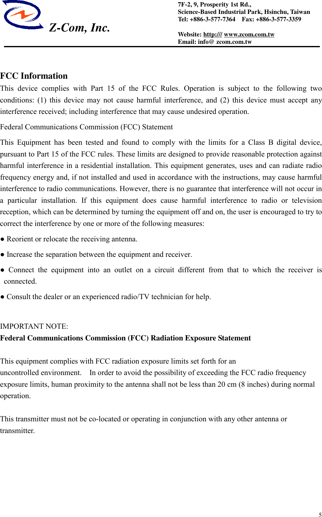  Z-Com, Inc.57F-2, 9, Prosperity 1st Rd.,Science-Based Industrial Park, Hsinchu, TaiwanTel: +886-3-577-7364    Fax: +886-3-577-3359Website: http:/// www.zcom.com.twEmail: info@ zcom.com.twFCC InformationThis device complies with Part 15 of the FCC Rules. Operation is subject to the following twoconditions: (1) this device may not cause harmful interference, and (2) this device must accept anyinterference received; including interference that may cause undesired operation.Federal Communications Commission (FCC) StatementThis Equipment has been tested and found to comply with the limits for a Class B digital device,pursuant to Part 15 of the FCC rules. These limits are designed to provide reasonable protection againstharmful interference in a residential installation. This equipment generates, uses and can radiate radiofrequency energy and, if not installed and used in accordance with the instructions, may cause harmfulinterference to radio communications. However, there is no guarantee that interference will not occur ina particular installation. If this equipment does cause harmful interference to radio or televisionreception, which can be determined by turning the equipment off and on, the user is encouraged to try tocorrect the interference by one or more of the following measures:● Reorient or relocate the receiving antenna.● Increase the separation between the equipment and receiver.● Connect the equipment into an outlet on a circuit different from that to which the receiver isconnected.● Consult the dealer or an experienced radio/TV technician for help.IMPORTANT NOTE:Federal Communications Commission (FCC) Radiation Exposure StatementThis equipment complies with FCC radiation exposure limits set forth for anuncontrolled environment.    In order to avoid the possibility of exceeding the FCC radio frequencyexposure limits, human proximity to the antenna shall not be less than 20 cm (8 inches) during normaloperation.This transmitter must not be co-located or operating in conjunction with any other antenna ortransmitter.