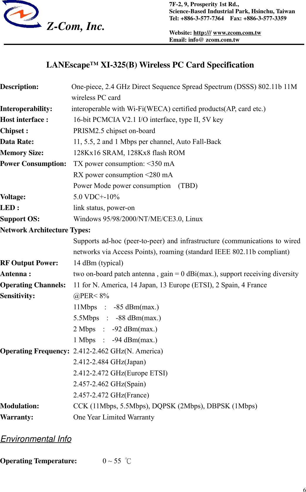  Z-Com, Inc.67F-2, 9, Prosperity 1st Rd.,Science-Based Industrial Park, Hsinchu, TaiwanTel: +886-3-577-7364    Fax: +886-3-577-3359Website: http:/// www.zcom.com.twEmail: info@ zcom.com.twLANEscape&trade; XI-325(B) Wireless PC Card SpecificationDescription: One-piece, 2.4 GHz Direct Sequence Spread Spectrum (DSSS) 802.11b 11Mwireless PC cardInteroperability:  interoperable with Wi-Fi(WECA) certified products(AP, card etc.)Host interface : 16-bit PCMCIA V2.1 I/O interface, type II, 5V keyChipset :         PRISM2.5 chipset on-boardData Rate: 11, 5.5, 2 and 1 Mbps per channel, Auto Fall-BackMemory Size: 128Kx16 SRAM, 128Kx8 flash ROMPower Consumption: TX power consumption: <350 mA                    RX power consumption <280 mA                    Power Mode power consumption  (TBD)Voltage: 5.0 VDC+-10%LED :   link status, power-onSupport OS: Windows 95/98/2000/NT/ME/CE3.0, LinuxNetwork Architecture Types:Supports ad-hoc (peer-to-peer) and infrastructure (communications to wirednetworks via Access Points), roaming (standard IEEE 802.11b compliant)RF Output Power: 14 dBm (typical)Antenna :         two on-board patch antenna , gain = 0 dBi(max.), support receiving diversityOperating Channels: 11 for N. America, 14 Japan, 13 Europe (ETSI), 2 Spain, 4 FranceSensitivity: @PER< 8%11Mbps  :  -85 dBm(max.)5.5Mbps  :  -88 dBm(max.)2 Mbps  :  -92 dBm(max.)1 Mbps  :  -94 dBm(max.)Operating Frequency: 2.412-2.462 GHz(N. America)2.412-2.484 GHz(Japan)2.412-2.472 GHz(Europe ETSI)2.457-2.462 GHz(Spain)2.457-2.472 GHz(France)Modulation: CCK (11Mbps, 5.5Mbps), DQPSK (2Mbps), DBPSK (1Mbps)Warranty: One Year Limited WarrantyEnvironmental InfoOperating Temperature: 0 ~ 55  ℃