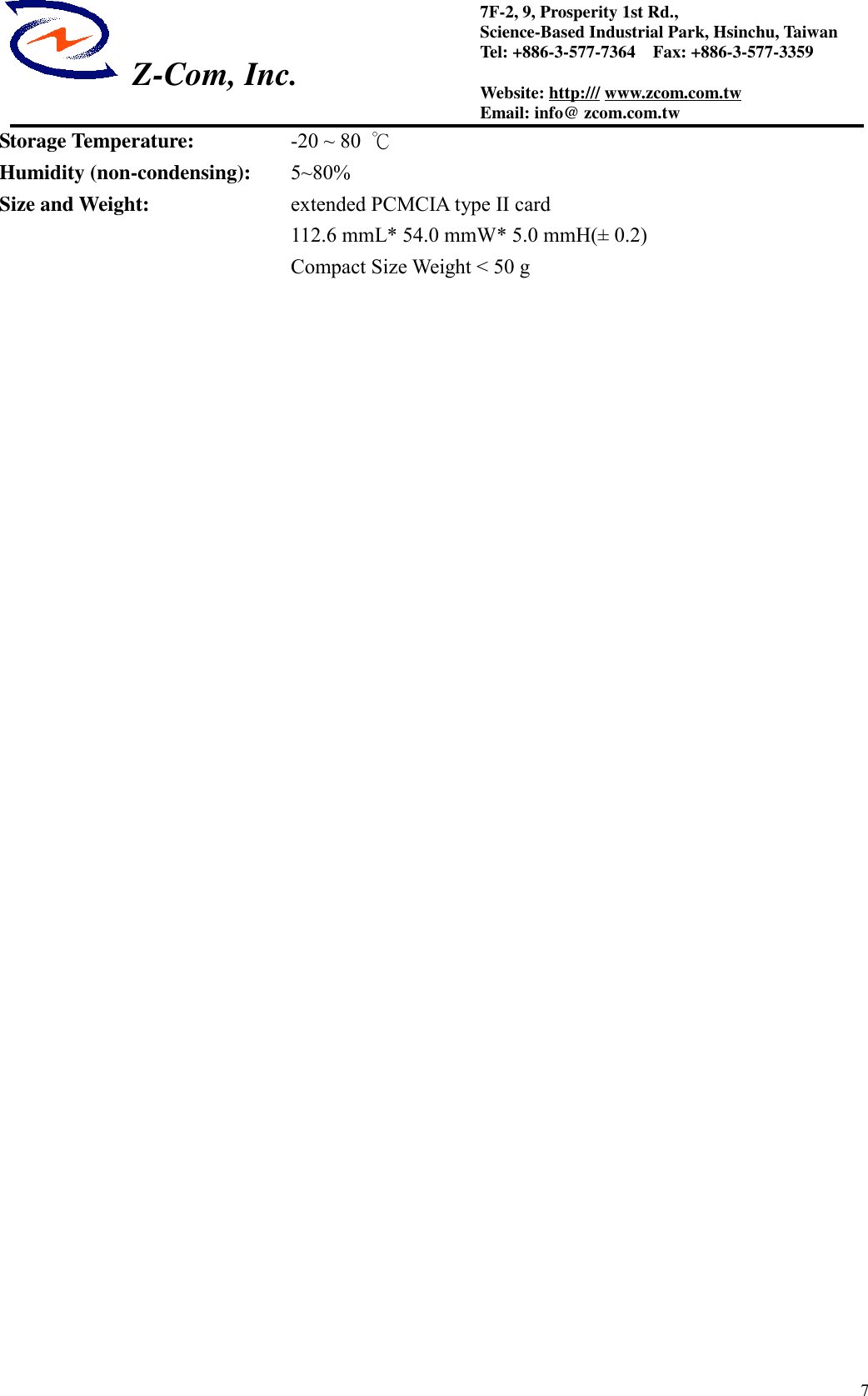  Z-Com, Inc.77F-2, 9, Prosperity 1st Rd.,Science-Based Industrial Park, Hsinchu, TaiwanTel: +886-3-577-7364    Fax: +886-3-577-3359Website: http:/// www.zcom.com.twEmail: info@ zcom.com.twStorage Temperature: -20 ~ 80  ℃Humidity (non-condensing): 5~80%Size and Weight: extended PCMCIA type II card        112.6 mmL* 54.0 mmW* 5.0 mmH(&plusmn; 0.2)Compact Size Weight < 50 g