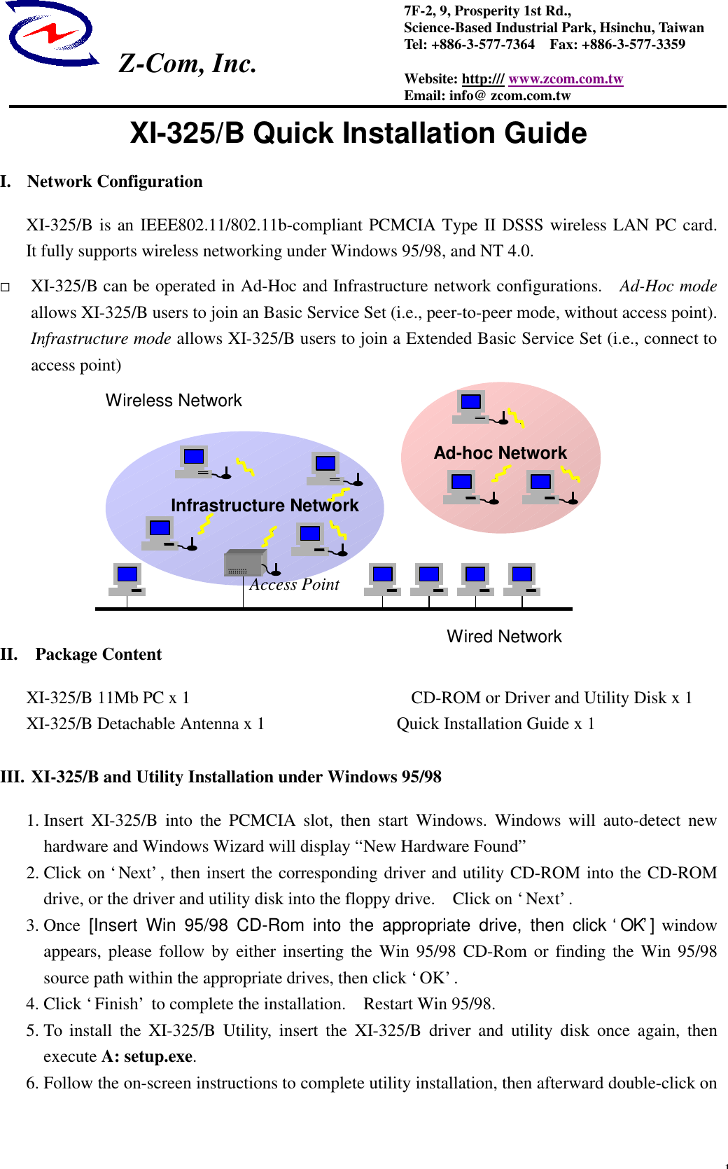  Z-Com, Inc.  17F-2, 9, Prosperity 1st Rd.,   Science-Based Industrial Park, Hsinchu, Taiwan Tel: +886-3-577-7364  Fax: +886-3-577-3359 Website: http:/// www.zcom.com.tw Email: info@ zcom.com.tw XI-325/B Quick Installation Guide I. Network Configuration XI-325/B is an IEEE802.11/802.11b-compliant PCMCIA Type II DSSS wireless LAN PC card.   It fully supports wireless networking under Windows 95/98, and NT 4.0.   &uml; XI-325/B can be operated in Ad-Hoc and Infrastructure network configurations.   Ad-Hoc mode allows XI-325/B users to join an Basic Service Set (i.e., peer-to-peer mode, without access point).  Infrastructure mode allows XI-325/B users to join a Extended Basic Service Set (i.e., connect to access point)             II.  Package Content XI-325/B 11Mb PC x 1               CD-ROM or Driver and Utility Disk x 1 XI-325/B Detachable Antenna x 1               Quick Installation Guide x 1    III. XI-325/B and Utility Installation under Windows 95/98 1. Insert XI-325/B into the PCMCIA slot, then start Windows. Windows will  auto-detect new hardware and Windows Wizard will display &ldquo;New Hardware Found&rdquo;   2. Click on &lsquo;Next&rsquo;, then insert the corresponding driver and utility CD-ROM into the CD-ROM drive, or the driver and utility disk into the floppy drive.  Click on &lsquo;Next&rsquo;. 3. Once [Insert Win 95/98 CD-Rom into the appropriate drive, then click &lsquo;OK&rsquo;] window appears, please follow by either inserting the Win 95/98 CD-Rom or finding the Win 95/98 source path within the appropriate drives, then click &lsquo;OK&rsquo;. 4. Click &lsquo;Finish&rsquo; to complete the installation.  Restart Win 95/98. 5. To install the XI-325/B Utility, insert the XI-325/B driver and utility disk once again, then execute A: setup.exe. 6. Follow the on-screen instructions to complete utility installation, then afterward double-click on   Infrastructure Network Ad-hoc Network Wired Network Wireless Network Access Point 
