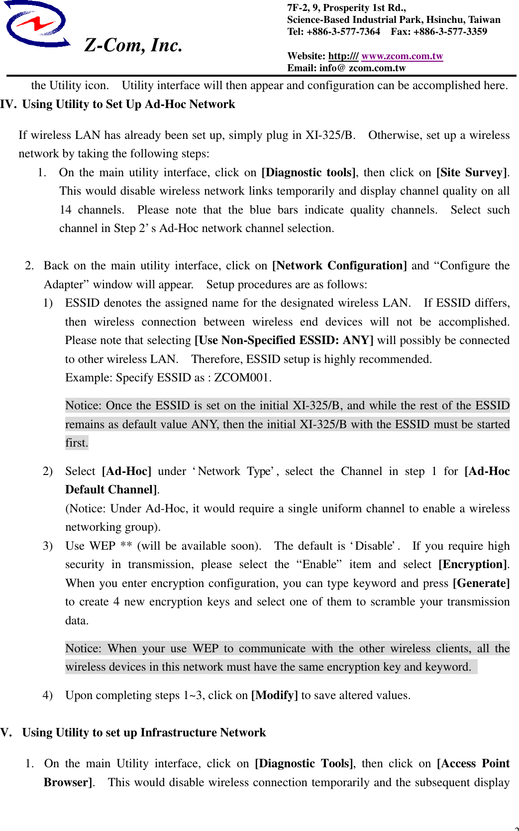  Z-Com, Inc.  27F-2, 9, Prosperity 1st Rd.,   Science-Based Industrial Park, Hsinchu, Taiwan Tel: +886-3-577-7364  Fax: +886-3-577-3359 Website: http:/// www.zcom.com.tw Email: info@ zcom.com.tw the Utility icon.  Utility interface will then appear and configuration can be accomplished here. IV. Using Utility to Set Up Ad-Hoc Network If wireless LAN has already been set up, simply plug in XI-325/B.  Otherwise, set up a wireless network by taking the following steps: 1.  On the main utility interface, click on [Diagnostic tools], then click on [Site Survey].  This would disable wireless network links temporarily and display channel quality on all 14 channels.  Please note that the blue bars indicate quality channels.  Select such channel in Step 2&rsquo;s Ad-Hoc network channel selection.  2.  Back on the main utility interface, click on [Network Configuration] and &ldquo;Configure the Adapter&rdquo; window will appear.  Setup procedures are as follows: 1) ESSID denotes the assigned name for the designated wireless LAN.  If ESSID differs, then wireless connection between wireless end devices will not be accomplished.  Please note that selecting [Use Non-Specified ESSID: ANY] will possibly be connected to other wireless LAN.  Therefore, ESSID setup is highly recommended.   Example: Specify ESSID as : ZCOM001. Notice: Once the ESSID is set on the initial XI-325/B, and while the rest of the ESSID remains as default value ANY, then the initial XI-325/B with the ESSID must be started first. 2) Select [Ad-Hoc] under &lsquo;Network Type&rsquo;,  select the Channel in step 1 for [Ad-Hoc Default Channel].   (Notice: Under Ad-Hoc, it would require a single uniform channel to enable a wireless networking group). 3) Use WEP ** (will be available soon).  The default is &lsquo;Disable&rsquo;.   If you require high security in transmission, please select the  &ldquo;Enable&rdquo; item and select [Encryption].  When you enter encryption configuration, you can type keyword and press [Generate] to create 4 new encryption keys and select one of them to scramble your transmission data. Notice: When your use WEP to communicate with the other wireless clients, all the wireless devices in this network must have the same encryption key and keyword.   4) Upon completing steps 1~3, click on [Modify] to save altered values.  V. Using Utility to set up Infrastructure Network 1.  On the main Utility interface, click on [Diagnostic Tools], then click on [Access Point Browser].  This would disable wireless connection temporarily and the subsequent display 