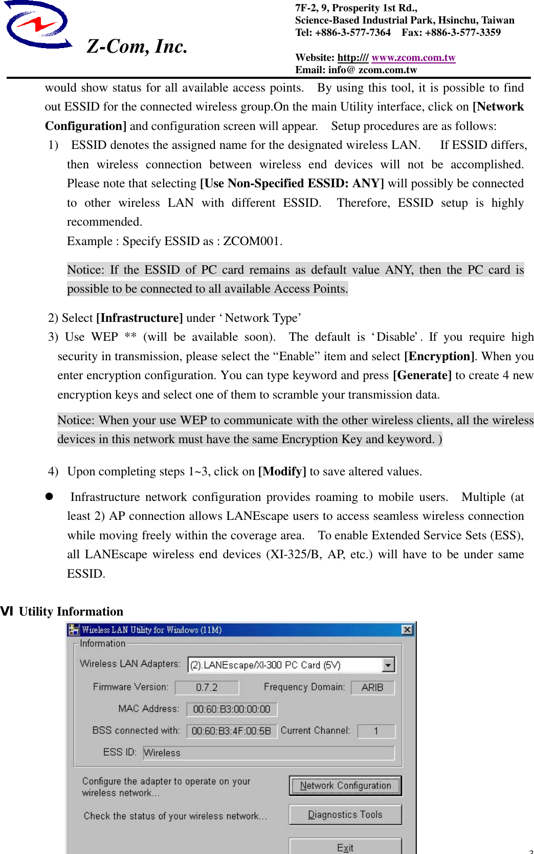  Z-Com, Inc.  37F-2, 9, Prosperity 1st Rd.,   Science-Based Industrial Park, Hsinchu, Taiwan Tel: +886-3-577-7364  Fax: +886-3-577-3359 Website: http:/// www.zcom.com.tw Email: info@ zcom.com.tw would show status for all available access points.  By using this tool, it is possible to find out ESSID for the connected wireless group.On the main Utility interface, click on [Network Configuration] and configuration screen will appear.    Setup procedures are as follows: 1)  ESSID denotes the assigned name for the designated wireless LAN.   If ESSID differs, then wireless connection between wireless end devices will not be accomplished.  Please note that selecting [Use Non-Specified ESSID: ANY] will possibly be connected to  other  wireless LAN with different ESSID.  Therefore, ESSID setup is highly recommended. Example : Specify ESSID as : ZCOM001. Notice:  If the ESSID of PC card remains as default value ANY, then the PC card is possible to be connected to all available Access Points. 2) Select [Infrastructure] under &lsquo;Network Type&rsquo; 3) Use WEP ** (will be available soon).  The default is &lsquo;Disable&rsquo;. If you require high security in transmission, please select the &ldquo;Enable&rdquo; item and select [Encryption]. When you enter encryption configuration. You can type keyword and press [Generate] to create 4 new encryption keys and select one of them to scramble your transmission data. Notice: When your use WEP to communicate with the other wireless clients, all the wireless devices in this network must have the same Encryption Key and keyword. ) 4) Upon completing steps 1~3, click on [Modify] to save altered values. l Infrastructure network configuration provides roaming to mobile users.  Multiple (at least 2) AP connection allows LANEscape users to access seamless wireless connection while moving freely within the coverage area.  To enable Extended Service Sets (ESS), all LANEscape wireless end devices (XI-325/B, AP, etc.) will have to be under same ESSID.    Ⅵ Utility Information 