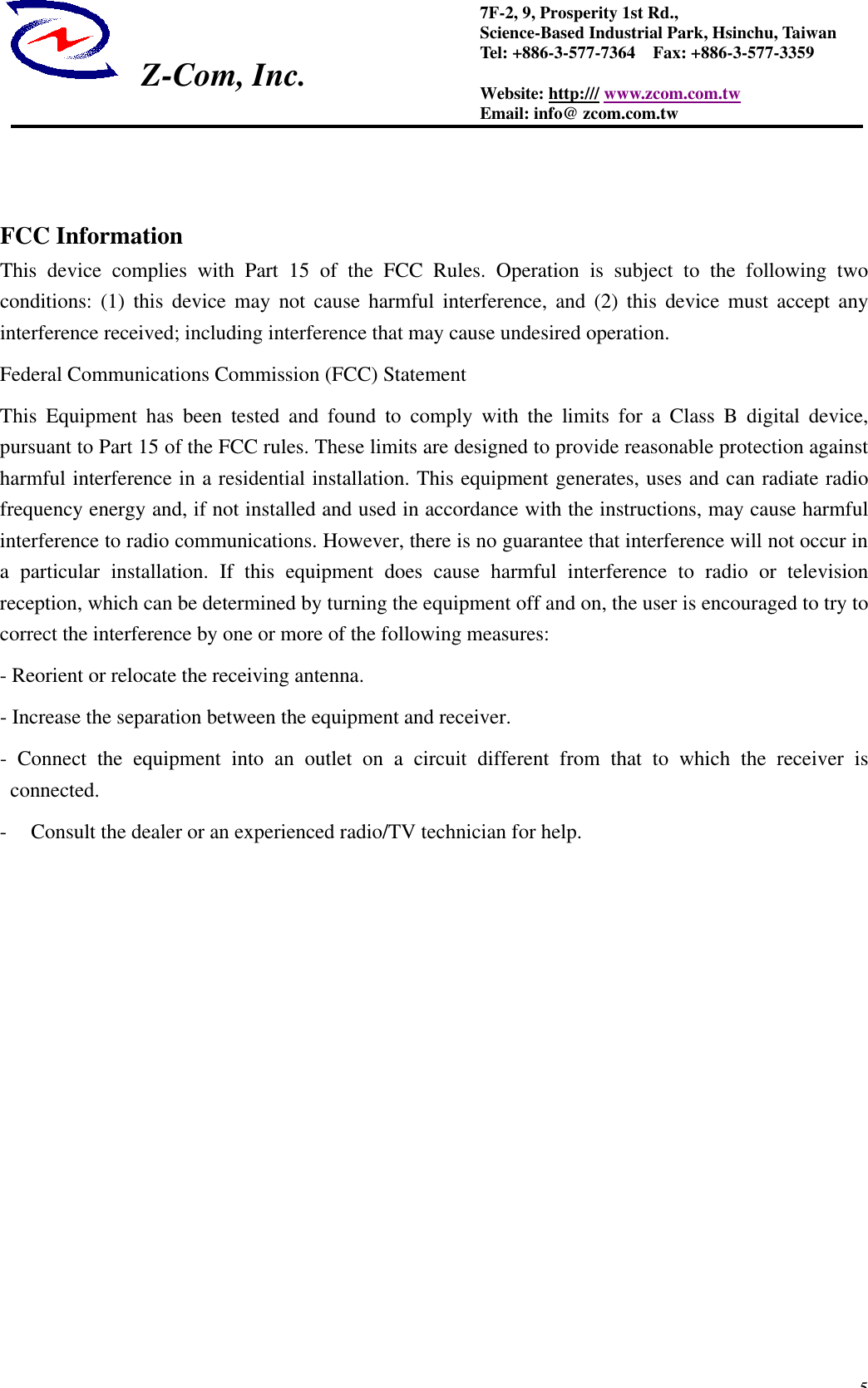  Z-Com, Inc.  57F-2, 9, Prosperity 1st Rd.,   Science-Based Industrial Park, Hsinchu, Taiwan Tel: +886-3-577-7364  Fax: +886-3-577-3359 Website: http:/// www.zcom.com.tw Email: info@ zcom.com.tw    FCC Information This device complies with Part 15 of the FCC Rules. Operation is subject to the following two conditions: (1) this device may not cause harmful interference, and (2) this device must accept any interference received; including interference that may cause undesired operation. Federal Communications Commission (FCC) Statement This Equipment has been tested and found to comply with the limits for a Class B digital device, pursuant to Part 15 of the FCC rules. These limits are designed to provide reasonable protection against harmful interference in a residential installation. This equipment generates, uses and can radiate radio frequency energy and, if not installed and used in accordance with the instructions, may cause harmful interference to radio communications. However, there is no guarantee that interference will not occur in a particular installation. If this equipment does cause harmful interference to radio or television reception, which can be determined by turning the equipment off and on, the user is encouraged to try to correct the interference by one or more of the following measures: - Reorient or relocate the receiving antenna. - Increase the separation between the equipment and receiver. - Connect the equipment into an outlet on a circuit different from that to which the receiver is connected. - Consult the dealer or an experienced radio/TV technician for help.            