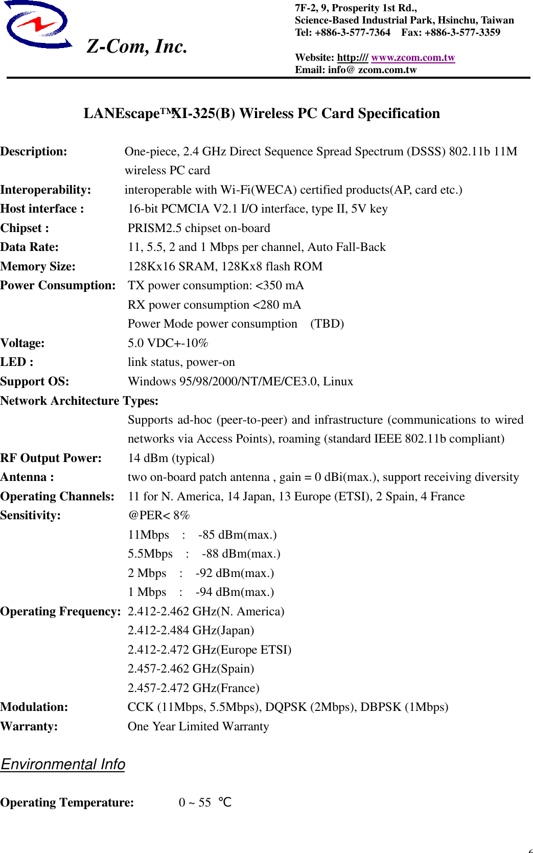  Z-Com, Inc.  67F-2, 9, Prosperity 1st Rd.,   Science-Based Industrial Park, Hsinchu, Taiwan Tel: +886-3-577-7364  Fax: +886-3-577-3359 Website: http:/// www.zcom.com.tw Email: info@ zcom.com.tw  LANEscape&trade; XI-325(B) Wireless PC Card Specification  Description: One-piece, 2.4 GHz Direct Sequence Spread Spectrum (DSSS) 802.11b 11M wireless PC card Interoperability:    interoperable with Wi-Fi(WECA) certified products(AP, card etc.)   Host interface :    16-bit PCMCIA V2.1 I/O interface, type II, 5V key   Chipset :           PRISM2.5 chipset on-board   Data Rate:   11, 5.5, 2 and 1 Mbps per channel, Auto Fall-Back Memory Size:   128Kx16 SRAM, 128Kx8 flash ROM Power Consumption: TX power consumption: <350 mA                     RX power consumption <280 mA                     Power Mode power consumption  (TBD) Voltage:      5.0 VDC+-10% LED :          link status, power-on Support OS:   Windows 95/98/2000/NT/ME/CE3.0, Linux Network Architecture Types: Supports ad-hoc (peer-to-peer) and infrastructure (communications to wired networks via Access Points), roaming (standard IEEE 802.11b compliant) RF Output Power:   14 dBm (typical) Antenna :          two on-board patch antenna , gain = 0 dBi(max.), support receiving diversity Operating Channels: 11 for N. America, 14 Japan, 13 Europe (ETSI), 2 Spain, 4 France Sensitivity:   @PER< 8%      11Mbps  :  -85 dBm(max.)      5.5Mbps  :  -88 dBm(max.)      2 Mbps  :  -92 dBm(max.)      1 Mbps  :  -94 dBm(max.) Operating Frequency:  2.412-2.462 GHz(N. America)           2.412-2.484 GHz(Japan)      2.412-2.472 GHz(Europe ETSI)           2.457-2.462 GHz(Spain)           2.457-2.472 GHz(France) Modulation:   CCK (11Mbps, 5.5Mbps), DQPSK (2Mbps), DBPSK (1Mbps) Warranty:   One Year Limited Warranty  Environmental Info  Operating Temperature:    0 ~ 55  ℃   