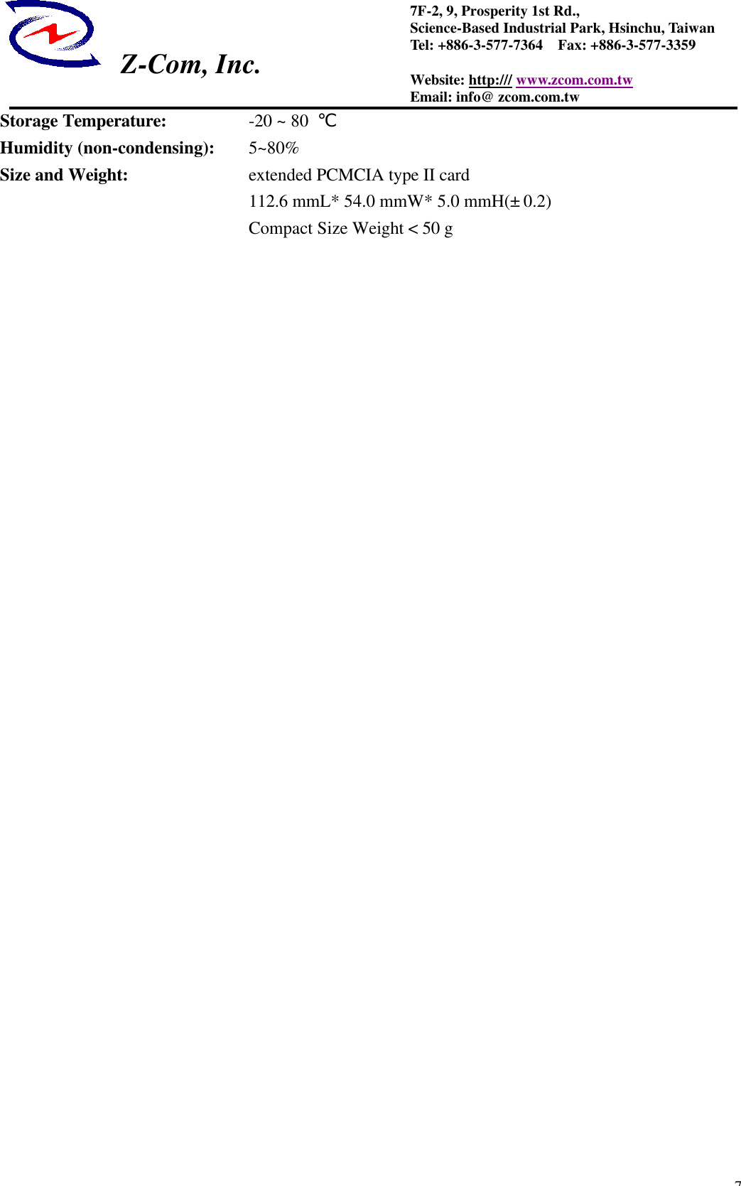  Z-Com, Inc.  77F-2, 9, Prosperity 1st Rd.,   Science-Based Industrial Park, Hsinchu, Taiwan Tel: +886-3-577-7364  Fax: +886-3-577-3359 Website: http:/// www.zcom.com.tw Email: info@ zcom.com.tw Storage Temperature:   -20 ~ 80  ℃   Humidity (non-condensing): 5~80% Size and Weight:    extended PCMCIA type II card             112.6 mmL* 54.0 mmW* 5.0 mmH(&plusmn; 0.2)        Compact Size Weight < 50 g    