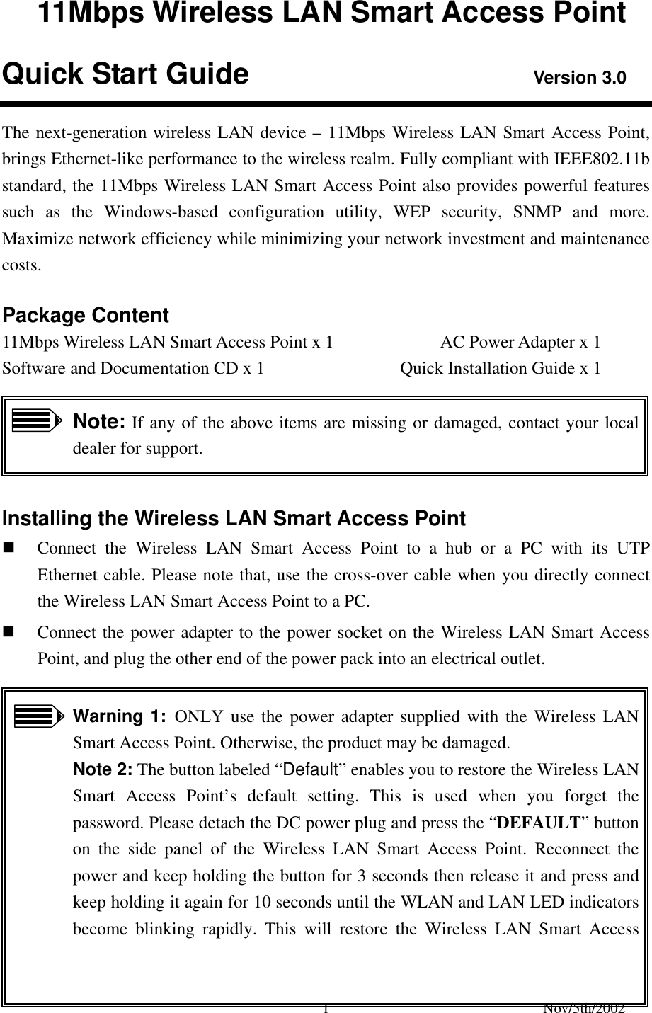 Nov/5th/2002 1 11Mbps Wireless LAN Smart Access Point Quick Start Guide Version 3.0 The next-generation wireless LAN device – 11Mbps Wireless LAN Smart Access Point, brings Ethernet-like performance to the wireless realm. Fully compliant with IEEE802.11b standard, the 11Mbps Wireless LAN Smart Access Point also provides powerful features such as the Windows-based configuration utility, WEP security, SNMP and more. Maximize network efficiency while minimizing your network investment and maintenance costs. Package Content 11Mbps Wireless LAN Smart Access Point x 1 AC Power Adapter x 1 Software and Documentation CD x 1 Quick Installation Guide x 1 Note: If any of the above items are missing or damaged, contact your local dealer for support. Installing the Wireless LAN Smart Access Point Connect the Wireless LAN Smart Access Point to a hub or a PC with its UTP Ethernet cable. Please note that, use the cross-over cable when you directly connect the Wireless LAN Smart Access Point to a PC. Connect the power adapter to the power socket on the Wireless LAN Smart Access Point, and plug the other end of the power pack into an electrical outlet. Warning 1: ONLY use the power adapter supplied with the Wireless LAN Smart Access Point. Otherwise, the product may be damaged. Note 2: The button labeled “Default” enables you to restore the Wireless LAN Smart Access Point’s default setting. This is used when you forget the password. Please detach the DC power plug and press the “DEFAULT” button on the side panel of the Wireless LAN Smart Access Point. Reconnect the power and keep holding the button for 3 seconds then release it and press and keep holding it again for 10 seconds until the WLAN and LAN LED indicators become blinking rapidly. This will restore the Wireless LAN Smart Access