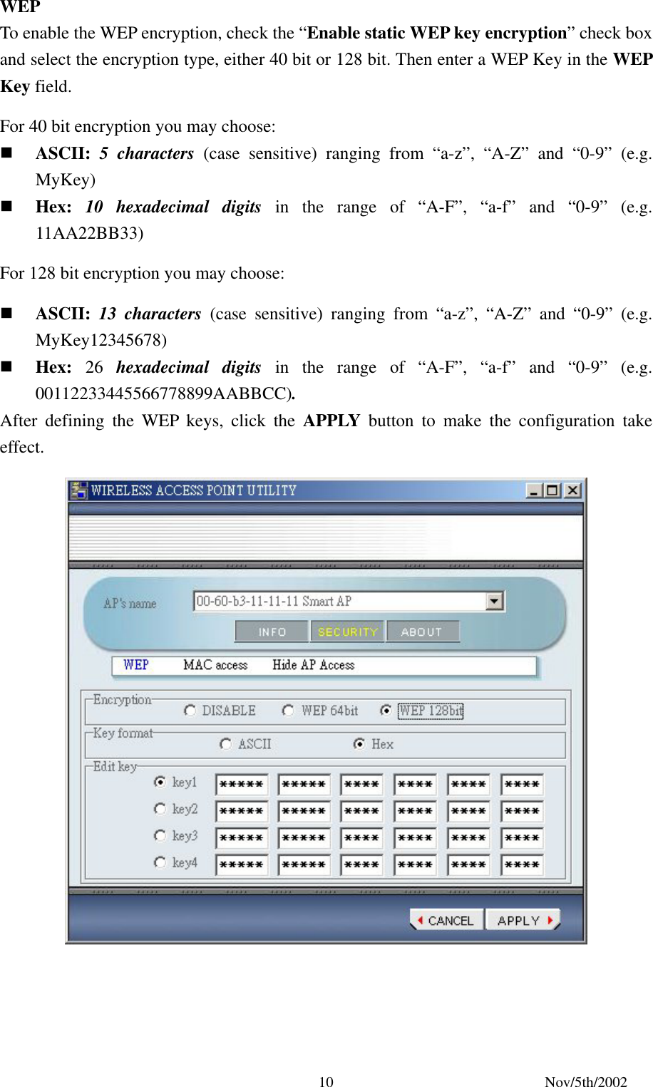Nov/5th/2002 10WEP To enable the WEP encryption, check the “Enable static WEP key encryption” check box and select the encryption type, either 40 bit or 128 bit. Then enter a WEP Key in the WEP Key field. For 40 bit encryption you may choose: ASCII: 5 characters (case sensitive) ranging from “a-z”, “A-Z” and “0-9” (e.g. MyKey) Hex: 10 hexadecimal digits in the range of “A-F”, “a-f” and “0-9” (e.g. 11AA22BB33) For 128 bit encryption you may choose: ASCII: 13 characters (case sensitive) ranging from “a-z”, “A-Z” and “0-9” (e.g. MyKey12345678) Hex: 26 hexadecimal digits in the range of “A-F”, “a-f” and “0-9” (e.g. 00112233445566778899AABBCC). After defining the WEP keys, click the APPLY button to make the configuration take effect.